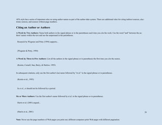 26
APA style has a series of important rules on using author names as part of the author-date system. There are additional rules for citing indirect sources, elec-
tronic sources, and sources without page numbers.
Citing an Author or Authors
A Work by Two Authors: Name both authors in the signal phrase or in the parentheses each time you cite the work. Use the word "and" between the au-
thors' names within the text and use the ampersand in the parentheses.
A Work by Three to Five Authors: List all the authors in the signal phrase or in parentheses the first time you cite the source.
In subsequent citations, only use the first author's last name followed by "et al." in the signal phrase or in parentheses.
Six or More Authors: Use the first author's name followed by et al. in the signal phrase or in parentheses.
Note: Never use the page numbers of Web pages you print out; different computers print Web pages with different pagination.
Research by Wegener and Petty (1994) supports...
(Wegener & Petty, 1994)
(Kernis, Cornell, Sun, Berry, & Harlow, 1993)
(Kernis et al., 1993)
In et al., et should not be followed by a period.
Harris et al. (2001) argued...
(Harris et al., 2001)
 