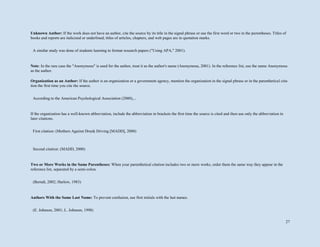 27
Unknown Author: If the work does not have an author, cite the source by its title in the signal phrase or use the first word or two in the parentheses. Titles of
books and reports are italicized or underlined; titles of articles, chapters, and web pages are in quotation marks.
Note: In the rare case the "Anonymous" is used for the author, treat it as the author's name (Anonymous, 2001). In the reference list, use the name Anonymous
as the author.
Organization as an Author: If the author is an organization or a government agency, mention the organization in the signal phrase or in the parenthetical cita-
tion the first time you cite the source.
If the organization has a well-known abbreviation, include the abbreviation in brackets the first time the source is cited and then use only the abbreviation in
later citations.
Two or More Works in the Same Parentheses: When your parenthetical citation includes two or more works, order them the same way they appear in the
reference list, separated by a semi-colon.
Authors With the Same Last Name: To prevent confusion, use first initials with the last names.
A similar study was done of students learning to format research papers ("Using APA," 2001).
According to the American Psychological Association (2000),...
First citation: (Mothers Against Drunk Driving [MADD], 2000)
Second citation: (MADD, 2000)
(Berndt, 2002; Harlow, 1983)
(E. Johnson, 2001; L. Johnson, 1998)
 