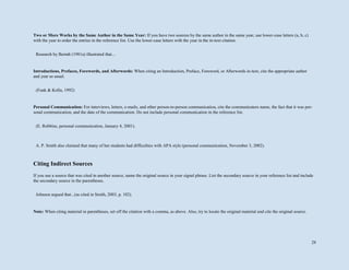 28
Two or More Works by the Same Author in the Same Year: If you have two sources by the same author in the same year, use lower-case letters (a, b, c)
with the year to order the entries in the reference list. Use the lower-case letters with the year in the in-text citation.
Introductions, Prefaces, Forewords, and Afterwords: When citing an Introduction, Preface, Foreword, or Afterwords in-text, cite the appropriate author
and year as usual.
Personal Communication: For interviews, letters, e-mails, and other person-to-person communication, cite the communicators name, the fact that it was per-
sonal communication, and the date of the communication. Do not include personal communication in the reference list.
Citing Indirect Sources
If you use a source that was cited in another source, name the original source in your signal phrase. List the secondary source in your reference list and include
the secondary source in the parentheses.
Note: When citing material in parentheses, set off the citation with a comma, as above. Also, try to locate the original material and cite the original source.
Research by Berndt (1981a) illustrated that...
(Funk & Kolln, 1992)
(E. Robbins, personal communication, January 4, 2001).
A. P. Smith also claimed that many of her students had difficulties with APA style (personal communication, November 3, 2002).
Johnson argued that...(as cited in Smith, 2003, p. 102).
 