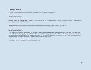 29
Electronic Sources
If possible, cite an electronic document the same as any other document by using the author-date style.
Unknown Author and Unknown Date: If no author or date is given, use the title in your signal phrase or the first word or two of the title in the parentheses
and use the abbreviation "n.d." (for "no date").
Sources Without Page Numbers
When an electronic source lacks page numbers, you should try to include information that will help readers find the passage being cited. When an electronic
document has numbered paragraphs, use the abbreviation "para." followed by the paragraph number (Hall, 2001, para. 5). If the paragraphs are not numbered
and the document includes headings, provide the appropriate heading and specify the paragraph under that heading. Note that in some electronic sources, like
Web pages, people can use the Find function in their browser to locate any passages you cite.
Kenneth (2000) explained...
Another study of students and research decisions discovered that students succeeded with tutoring ("Tutoring and APA," n.d.).
According to Smith (1997), ... (Mind over Matter section, para. 6).
 