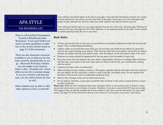 30
Your reference list should appear at the end of your paper. It provides the information necessary for a reader
to locate and retrieve any source you cite in the body of the paper. Each source you cite in the paper must
appear in your reference list; likewise, each entry in the reference list must be cited in your text.
Your references should begin on a new page separate from the text of the essay; label this page "References"
centered at the top of the page (do NOT bold, underline, or use quotation marks for the title). All text should
be double-spaced just like the rest of your essay.
Basic Rules
 All lines after the first line of each entry in your reference list should be indented one-half inch from the left
margin. This is called hanging indentation.
 Authors' names are inverted (last name first); give the last name and initials for all authors of a particular
work for up to and including seven authors. If the work has more than seven authors, list the first six authors
and then use ellipses after the sixth author's name. After the ellipses, list the last author's name of the work.
 Reference list entries should be alphabetized by the last name of the first author of each work.
 If you have more than one article by the same author, single-author references or multiple-author references
with the exact same authors in the exact same order are listed in order by the year of publication, starting
with the earliest.
 Capitalize all major words in journal titles.
 When referring to books, chapters, articles, or Web pages, capitalize only the first letter of the first word of a
title and subtitle, the first word after a colon or a dash in the title, and proper nouns. Do not capitalize the
first letter of the second word in a hyphenated compound word.
 Italicize titles of longer works such as books and journals.
 Do not italicize, underline, or put quotes around the titles of shorter works such as journal articles or essays
in edited collections.
Please note: While the APA manual provides many examples of how to cite common types of sources, it does
not provide rules on how to cite all types of sources. Therefore, if you have a source that APA does not include,
APA suggests that you find the example that is most similar to your source and use that format. For more infor-
mation, see page 193 of the Publication Manual of the American Psychological Association, sixth edition.
APA STYLE
THE REFERENCE LIST
There is a PowerPoint Presentation
located in Blackboard under
“Resources” if you need further ref-
erence on these guidelines in addi-
tion to the on-line tutorial noted on
page 25 of this document.
There are also electronic resources
available to you to help you do cita-
tions correctly electronically as you
go. Microsoft Word has a feature
you can enable to do citations.
There is also, “Easybib.com” which
offers service for a nominal charge.
If you are a Firefox web-browser
user, you can utilize Zotera for free
as well.
Other students may be able to offer
other options as well, so network!
 