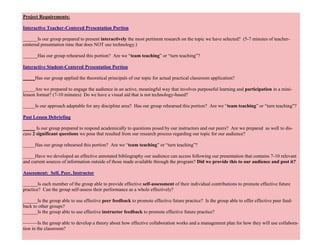 33
Project Requirements:
Interactive Teacher-Centered Presentation Portion
______Is our group prepared to present interactively the most pertinent research on the topic we have selected? (5-7 minutes of teacher-
centered presentation time that does NOT use technology.)
______Has our group rehearsed this portion? Are we “team teaching” or “turn teaching”?
Interactive Student-Centered Presentation Portion
_____Has our group applied the theoretical principals of our topic for actual practical classroom application?
_____Are we prepared to engage the audience in an active, meaningful way that involves purposeful learning and participation in a mini-
lesson format? (7-10 minutes) Do we have a visual aid that is not technology-based?
_____Is our approach adaptable for any discipline area? Has our group rehearsed this portion? Are we “team teaching” or “turn teaching”?
Post Lesson Debriefing
_____ Is our group prepared to respond academically to questions posed by our instructors and our peers? Are we prepared as well to dis-
cuss 2 significant questions we pose that resulted from our research process regarding our topic for our audience?
_____Has our group rehearsed this portion? Are we “team teaching” or “turn teaching”?
_____Have we developed an effective annotated bibliography our audience can access following our presentation that contains 7-10 relevant
and current sources of information outside of those made available through the program? Did we provide this to our audience and post it?
Assessment: Self, Peer, Instructor
______Is each member of the group able to provide effective self-assessment of their individual contributions to promote effective future
practice? Can the group self-assess their performance as a whole effectively?
______Is the group able to use effective peer feedback to promote effective future practice? Is the group able to offer effective peer feed-
back to other groups?
______Is the group able to use effective instructor feedback to promote effective future practice?
———Is the group able to develop a theory about how effective collaboration works and a management plan for how they will use collabora-
tion in the classroom?
 