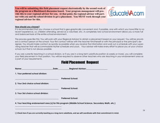 34
How should you choose?
It is recommended that you choose a school that is geo-graphically convenient and, if possible, one with which you have little to no
recent experience, i.e. children attending, served as a volunteer, etc. A completely new school environment allows you a more full
and balanced look at the entire school environment.
The process goes like this: You will work with your Regional Advisor to obtain a placement based on your request. You will be provid-
ed a contact person at the school. Your first contact will be with the teacher him/herself or with the principal or the principal’s de-
signee. You should make contact as quickly as possible when you receive the information and work out a schedule with your super-
vising teacher that will accommodate his/her schedule and yours. Your advisor will make every effort to place you at your choice
school, but that is not always possible.
If you are currently teaching in a school division, or if you are in a long term substitute position (6 weeks or more), you will complete
your field placement in that position. You will be required to observe other teachers who are teaching in your endorsement area as
a part of your requirements.
Field Placement Request
Name:_______________________________Date:___________Regional Advisor:_____________________
1. Your preferred school division:
___________________________________________ Preferred School:
2. Your 2nd choice school division:
___________________________________________ Preferred School:
3. Your 3rd choice school division:
___________________________________________ Preferred School:
4. Your teaching endorsement area (s) for this program (Middle School Science, Secondary Math, etc.)
______________________________________________
______________________________________________
( ) Check here if you are currently teaching as a long-term substitute, and we will coordinate with that commitment in mind.
You will be submitting this field placement request electronically by the second week of
the program on a Blackboard discussion board. Your program management will pro-
vide this to your regional advisor for you. At that point, the regional advisor will part-
ner with you and the school division to get a placement. You MUST work through your
regional advisor for this.
 