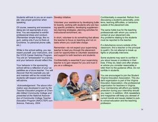 38
Students will look to you as an exam-
ple. Use proper grammar when
speaking.
Of course, swearing and excessive
slang are not appropriate at any
time. You are expected to exhibit
professional dress and conduct.
(Remember simple things, like no
gum, eating only if you’re there at
lunchtime, no personal phone calls,
etc.)
While in the school setting, you rep-
resent yourself, your instructors, and
the VCCS Career Switcher Program.
You are an "ambassador" in a sense,
and your behavior should reflect this.
Your behavior in the sponsoring
school will be a reflection of your ca-
pabilities as a future teacher. You will
discover that the example you set
and maintain will be the model that
students will respect and teachers
will admire.
Acknowledgement: The above infor-
mation was developed in part by the
Teacher Education program at Chan-
dler-Gilbert Community College and
presented at the National Associa-
tion of Community College Teacher
Education Program (NACCTEP) con-
ference, February, 2004.
Develop initiative.
Volunteer your assistance by developing bulle-
tin boards, working with students who are hav-
ing specific problems, developing supplemen-
tary learning strategies, planning activities for
instructional enrichment, etc.
In short, volunteer to do something that allows
the teacher to focus on teaching and not on
tasks where you could take charge.
Remember—do not expect your supervising
teacher to lead you through the placement.
Look for opportunities to volunteer assistance
and support to both teachers and students.
Confidentiality is essential if your supervising
teacher is to gain respect for you and trust in
you as a colleague.
Confidentiality is essential. Refrain from
discussing a student's personality, prob-
lems, learning difficulties, or behaviors
outside of the placement site.
The same holds true for the teaching
professionals with whom you come in
contact at your placement site.
Any problems relating to the students
must be reported to the teacher.
If a disturbance occurs outside of the
classroom, find a teacher or the principal
to quell it. Do not attempt to break up
fights or physically intervene.
Some students may want to confide in
you about issues or problems in their
lives. If they do, listen and offer whatev-
er advice you consider reasonable or
refer them to the guidance office. Do not
confide in students.
You are encouraged to join the Student
Virginia Education Association. This stu-
dent organization is part of the Virginia
Education Association—the professional
organization for teachers in Virginia.
Your membership will afford you liability
protection during your internship should
you need it. In addition, VEA newsletters
and magazines will keep you abreast of
current trends and issues related to pub-
lic school education and the teaching
profession.
 
