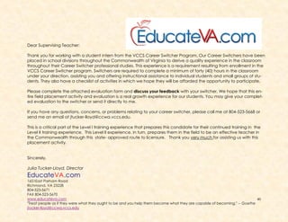 40
Dear Supervising Teacher:
Thank you for working with a student intern from the VCCS Career Switcher Program. Our Career Switchers have been
placed in school divisions throughout the Commonwealth of Virginia to derive a quality experience in the classroom
throughout their Career Switcher professional studies. This experience is a requirement resulting from enrollment in the
VCCS Career Switcher program. Switchers are required to complete a minimum of forty (40) hours in the classroom
under your direction, assisting you and offering instructional assistance to individual students and small groups of stu-
dents. They also have a checklist of activities in which we hope they will be afforded the opportunity to participate.
Please complete the attached evaluation form and discuss your feedback with your switcher. We hope that this en-
tire field placement activity and evaluation is a real growth experience for our students. You may give your complet-
ed evaluation to the switcher or send it directly to me.
If you have any questions, concerns, or problems relating to your career switcher, please call me at 804-523-5668 or
send me an email at jtucker-lloyd@ccwa.vccs.edu.
This is a critical part of the Level I training experience that prepares this candidate for their continued training in the
Level II training experience. This Level II experience, in turn, prepares them in the field to be an effective teacher in
the Commonwealth through this state- approved route to licensure. Thank you very much for assisting us with this
placement activity.
Sincerely,
Julia Tucker-Lloyd, Director
EducateVA.com
1651East Parham Road
Richmond, VA 23228
804-523-5671
FAX 804-523-5670
www.educateva.com
"Treat people as if they were what they ought to be and you help them become what they are capable of becoming." -- Goethe
jtucker-lloyd@ccwa.vccs.edu
 