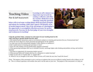 43
Learning to self evaluate is an
important step towards be-
coming a reflective and effec-
tive teacher. Reflection on the
videotape using the questions
below will reveal some exciting things about personal strengths
and talents for teaching, while other aspects will identify areas
of needed improvement. One of the advantages of videotaping is
the opportunity to accomplish reflection necessary for profes-
sional growth. You may be the best judge of your own strengths
and weaknesses in teaching!
Using the questions below, comment on each aspect of your teaching based on the
video referring to specific details from the video:
1. Did student/teacher interactions create an environment conducive to learning and maximize the use of instructional time?
2. Were the lesson objectives clearly presented and appropriate for the students?
3. In what ways were the instructional strategies I chose effective or ineffective?
4. Did I model interest in learning and motivation to learn?
5. Were all of the students actively/intellectually engaged in learning?
6. What questioning techniques did I use to stimulate curiosity, encourage higher order thinking and problem solving, and reinforce
learning?
7. Was there an opportunity for measuring student success?
8. What personal habits did I display that may be a distraction to student learning?
9. What was the ratio of “teacher talk” to “student talk”?
10. What do I see as strengths in the lesson? What revisions will I make the next time I teach this lesson?
(Note: The purpose of this assessment is not to convince an audience that you are an effective teacher based on the evidence on vid-
eo. This is a clinical experience with another class and is not the same as your own. The purpose of this assessment is to help you
Peer & Self Assessment
Teaching Video
 