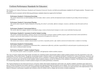 58
Uniform Performance Standards for Educators
The Guidelines for Uniform Performance Standards and Evaluation Criteria for Teachers set forth seven performance standards for all Virginia teachers. Pursuant to state
law, teacher
evaluations must be consistent with the following performance standards (objectives) approved by the Board:
Performance Standard 1: Professional Knowledge
The teacher demonstrates an understanding of the curriculum, subject content, and the developmental needs of students by providing relevant learning ex-
periences.
Performance Standard 2: Instructional Planning
The teacher plans using the Virginia Standards of Learning, the school’s curriculum, effective strategies, resources, and data to meet the needs of all stu-
dents.
Performance Standard 3: Instructional Delivery
The teacher effectively engages students in learning by using a variety of instructional strategies in order to meet individual learning needs.
Performance Standard 4: Assessment of and for Student Learning
The teacher systematically gathers, analyzes, and uses all relevant data to measure student academic progress, guide instructional content and delivery
methods, and provide timely feedback to both students and parents throughout the school year.
Performance Standard 5: Learning Environment
The teacher uses resources, routines, and procedures to provide a respectful, positive, safe, student-centered environment that is conducive to learning.
Performance Standard 6: Professionalism
The teacher maintains a commitment to professional ethics, communicates effectively, and takes responsibility for and participates in professional growth
that results in enhanced student learning.
Performance Standard 7: Student Academic Progress
The work of the teacher results in acceptable, measurable, and appropriate student academic progress.
The Code of Virginia requires that school boards’ procedures for evaluating teachers and principals address student academic progress; how this requirement is met is the
responsibility of local school boards. Though the recommended teacher evaluation model is not mandated, the Board’s Guidelines for Uniform Performance Standards and
Evaluation Criteria for Teachers recommend that each teacher receive a summative evaluation rating, and that the rating be determined by weighting the first six standards
equally at 10 percent each, and that the seventh standard, student academic progress, account for 40 percent of the summative evaluation. The document provides guidance
for incorporating multiple measures of student academic progress into teacher performance evaluations.
The Virginia Standards for the Professional Practice of Teachers define what teachers should know and be able to do, and they establish a foundation upon which all as-
pects of teacher development from teacher education to induction and ongoing professional development can be aligned. The revised Guidelines for Uniform Performance
Standards and Evaluation Criteria for Teachers incorporate these teaching standards. The document serves as a resource for school divisions in the implementation of the
Board of Education’s performance standards and evaluation criteria for teachers and for colleges and universities in teacher preparation.
 