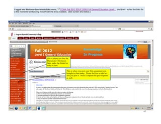 63
I logged into Blackboard and selected the course, CCWA Fall 2012 EDUC 2056 01A General Education Level 1 and then I surfed the links for
a few moments familiarizing myself with the links available. (See screen shot below.)
This is where you find the
Blackboard Orientation
Quiz, under the folder for
today’s class.
This is where you post your first assignment you
brought to class today. Please feel free to edit be-
fore you post it. Please complete the peer response
as well.
 