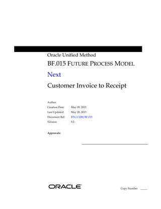Oracle Unified Method
BF.015 FUTURE PROCESS MODEL
Next
Customer Invoice to Receipt
Author:
Creation Date: May 09, 2015
Last Updated: May 20, 2015
Document Ref: FIN/CI2R/BF.015
Version: V2
Approvals:
Copy Number _____
 