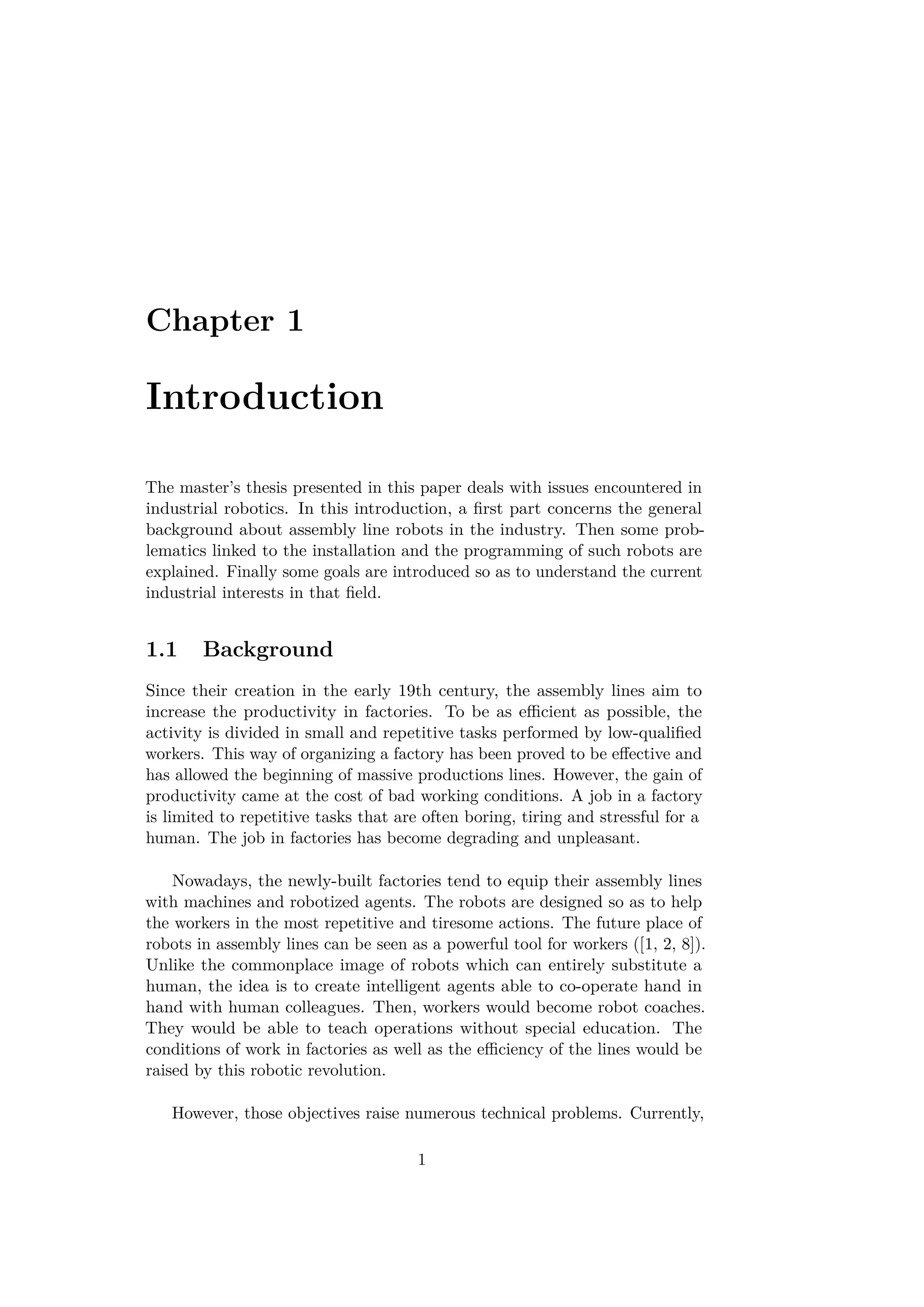 Chapter 1
Introduction
The master’s thesis presented in this paper deals with issues encountered in
industrial robotics. In this introduction, a ﬁrst part concerns the general
background about assembly line robots in the industry. Then some prob-
lematics linked to the installation and the programming of such robots are
explained. Finally some goals are introduced so as to understand the current
industrial interests in that ﬁeld.
1.1 Background
Since their creation in the early 19th century, the assembly lines aim to
increase the productivity in factories. To be as eﬃcient as possible, the
activity is divided in small and repetitive tasks performed by low-qualiﬁed
workers. This way of organizing a factory has been proved to be eﬀective and
has allowed the beginning of massive productions lines. However, the gain of
productivity came at the cost of bad working conditions. A job in a factory
is limited to repetitive tasks that are often boring, tiring and stressful for a
human. The job in factories has become degrading and unpleasant.
Nowadays, the newly-built factories tend to equip their assembly lines
with machines and robotized agents. The robots are designed so as to help
the workers in the most repetitive and tiresome actions. The future place of
robots in assembly lines can be seen as a powerful tool for workers ([1, 2, 8]).
Unlike the commonplace image of robots which can entirely substitute a
human, the idea is to create intelligent agents able to co-operate hand in
hand with human colleagues. Then, workers would become robot coaches.
They would be able to teach operations without special education. The
conditions of work in factories as well as the eﬃciency of the lines would be
raised by this robotic revolution.
However, those objectives raise numerous technical problems. Currently,
1
 