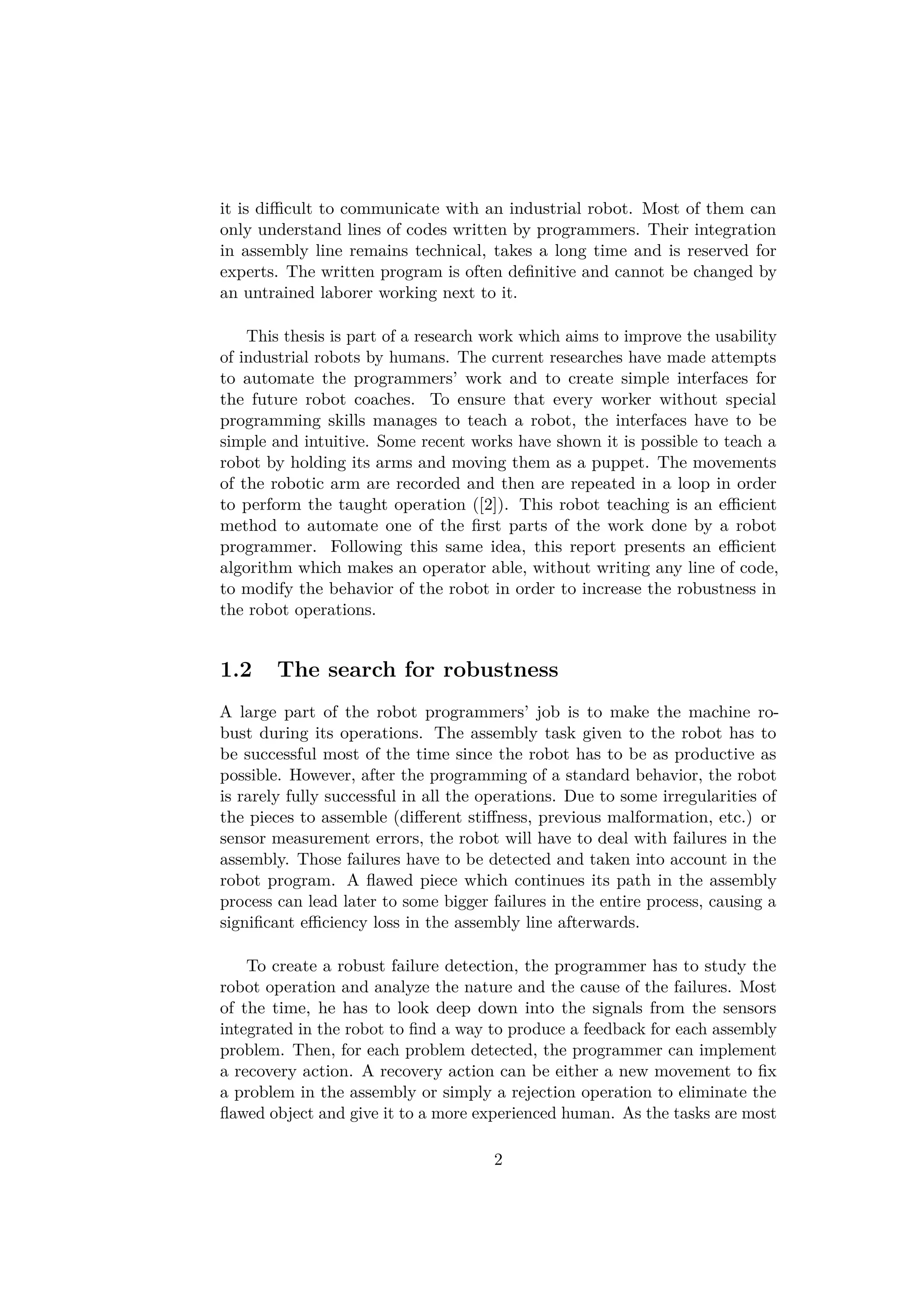 it is diﬃcult to communicate with an industrial robot. Most of them can
only understand lines of codes written by programmers. Their integration
in assembly line remains technical, takes a long time and is reserved for
experts. The written program is often deﬁnitive and cannot be changed by
an untrained laborer working next to it.
This thesis is part of a research work which aims to improve the usability
of industrial robots by humans. The current researches have made attempts
to automate the programmers’ work and to create simple interfaces for
the future robot coaches. To ensure that every worker without special
programming skills manages to teach a robot, the interfaces have to be
simple and intuitive. Some recent works have shown it is possible to teach a
robot by holding its arms and moving them as a puppet. The movements
of the robotic arm are recorded and then are repeated in a loop in order
to perform the taught operation ([2]). This robot teaching is an eﬃcient
method to automate one of the ﬁrst parts of the work done by a robot
programmer. Following this same idea, this report presents an eﬃcient
algorithm which makes an operator able, without writing any line of code,
to modify the behavior of the robot in order to increase the robustness in
the robot operations.
1.2 The search for robustness
A large part of the robot programmers’ job is to make the machine ro-
bust during its operations. The assembly task given to the robot has to
be successful most of the time since the robot has to be as productive as
possible. However, after the programming of a standard behavior, the robot
is rarely fully successful in all the operations. Due to some irregularities of
the pieces to assemble (diﬀerent stiﬀness, previous malformation, etc.) or
sensor measurement errors, the robot will have to deal with failures in the
assembly. Those failures have to be detected and taken into account in the
robot program. A ﬂawed piece which continues its path in the assembly
process can lead later to some bigger failures in the entire process, causing a
signiﬁcant eﬃciency loss in the assembly line afterwards.
To create a robust failure detection, the programmer has to study the
robot operation and analyze the nature and the cause of the failures. Most
of the time, he has to look deep down into the signals from the sensors
integrated in the robot to ﬁnd a way to produce a feedback for each assembly
problem. Then, for each problem detected, the programmer can implement
a recovery action. A recovery action can be either a new movement to ﬁx
a problem in the assembly or simply a rejection operation to eliminate the
ﬂawed object and give it to a more experienced human. As the tasks are most
2
 