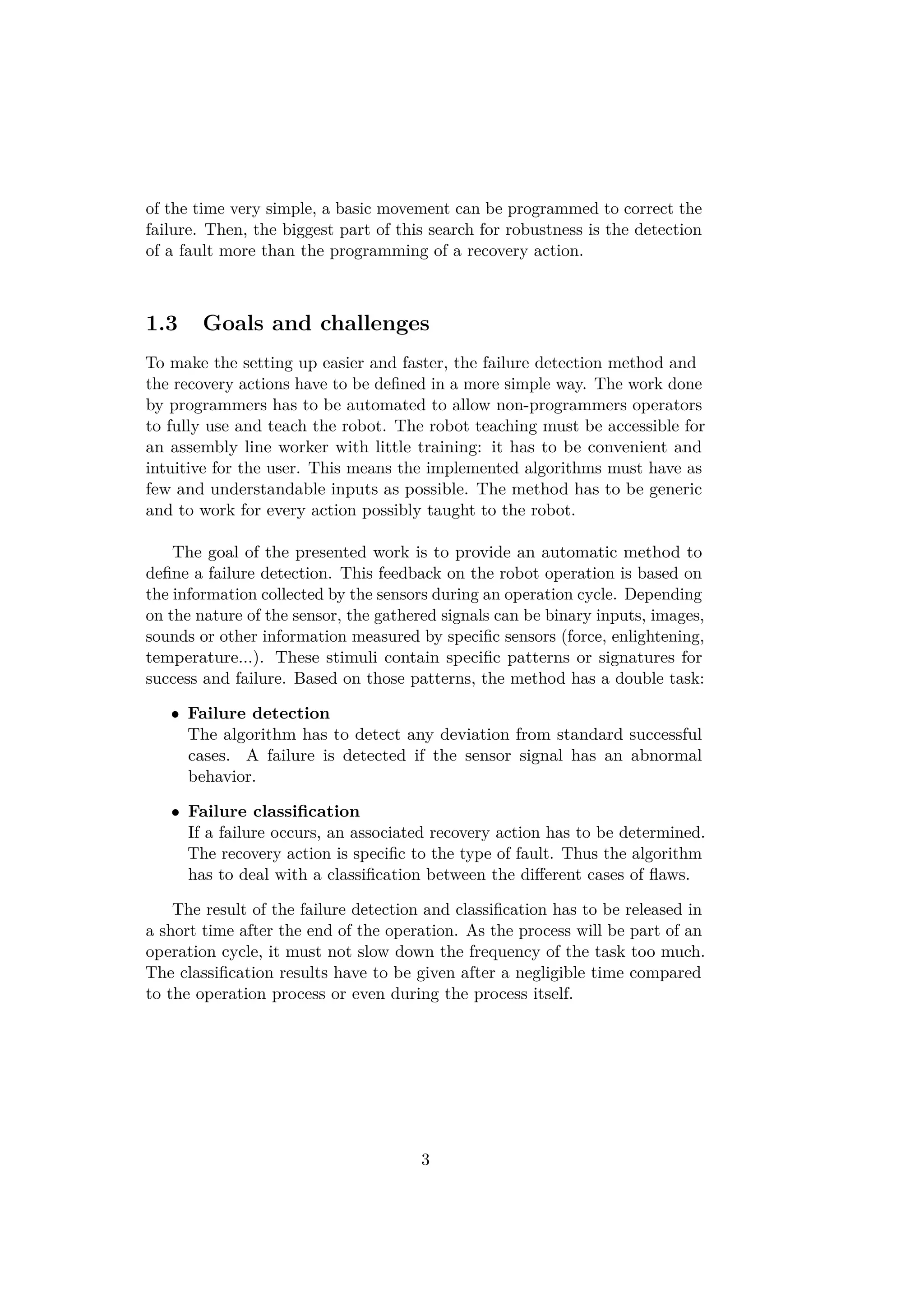 of the time very simple, a basic movement can be programmed to correct the
failure. Then, the biggest part of this search for robustness is the detection
of a fault more than the programming of a recovery action.
1.3 Goals and challenges
To make the setting up easier and faster, the failure detection method and
the recovery actions have to be deﬁned in a more simple way. The work done
by programmers has to be automated to allow non-programmers operators
to fully use and teach the robot. The robot teaching must be accessible for
an assembly line worker with little training: it has to be convenient and
intuitive for the user. This means the implemented algorithms must have as
few and understandable inputs as possible. The method has to be generic
and to work for every action possibly taught to the robot.
The goal of the presented work is to provide an automatic method to
deﬁne a failure detection. This feedback on the robot operation is based on
the information collected by the sensors during an operation cycle. Depending
on the nature of the sensor, the gathered signals can be binary inputs, images,
sounds or other information measured by speciﬁc sensors (force, enlightening,
temperature...). These stimuli contain speciﬁc patterns or signatures for
success and failure. Based on those patterns, the method has a double task:
• Failure detection
The algorithm has to detect any deviation from standard successful
cases. A failure is detected if the sensor signal has an abnormal
behavior.
• Failure classiﬁcation
If a failure occurs, an associated recovery action has to be determined.
The recovery action is speciﬁc to the type of fault. Thus the algorithm
has to deal with a classiﬁcation between the diﬀerent cases of ﬂaws.
The result of the failure detection and classiﬁcation has to be released in
a short time after the end of the operation. As the process will be part of an
operation cycle, it must not slow down the frequency of the task too much.
The classiﬁcation results have to be given after a negligible time compared
to the operation process or even during the process itself.
3
 