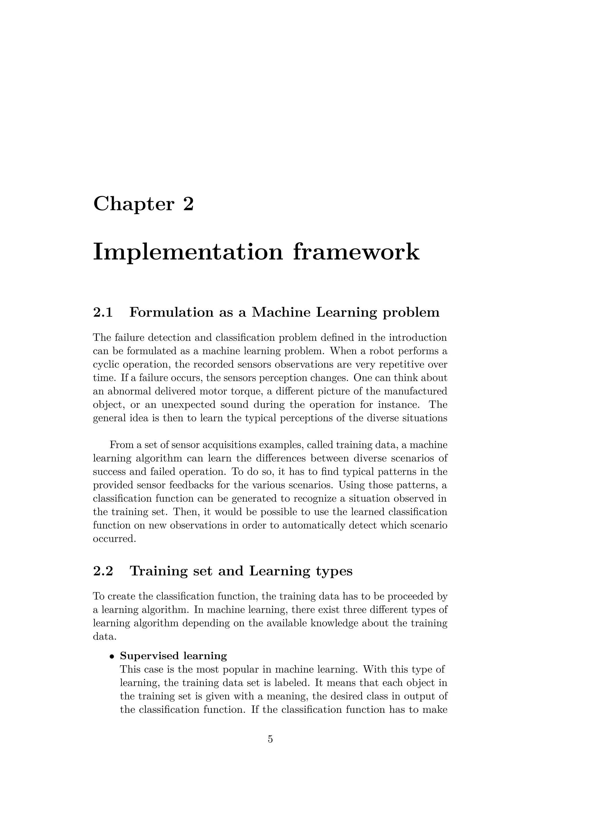 Chapter 2
Implementation framework
2.1 Formulation as a Machine Learning problem
The failure detection and classiﬁcation problem deﬁned in the introduction
can be formulated as a machine learning problem. When a robot performs a
cyclic operation, the recorded sensors observations are very repetitive over
time. If a failure occurs, the sensors perception changes. One can think about
an abnormal delivered motor torque, a diﬀerent picture of the manufactured
object, or an unexpected sound during the operation for instance. The
general idea is then to learn the typical perceptions of the diverse situations
From a set of sensor acquisitions examples, called training data, a machine
learning algorithm can learn the diﬀerences between diverse scenarios of
success and failed operation. To do so, it has to ﬁnd typical patterns in the
provided sensor feedbacks for the various scenarios. Using those patterns, a
classiﬁcation function can be generated to recognize a situation observed in
the training set. Then, it would be possible to use the learned classiﬁcation
function on new observations in order to automatically detect which scenario
occurred.
2.2 Training set and Learning types
To create the classiﬁcation function, the training data has to be proceeded by
a learning algorithm. In machine learning, there exist three diﬀerent types of
learning algorithm depending on the available knowledge about the training
data.
• Supervised learning
This case is the most popular in machine learning. With this type of
learning, the training data set is labeled. It means that each object in
the training set is given with a meaning, the desired class in output of
the classiﬁcation function. If the classiﬁcation function has to make
5
 