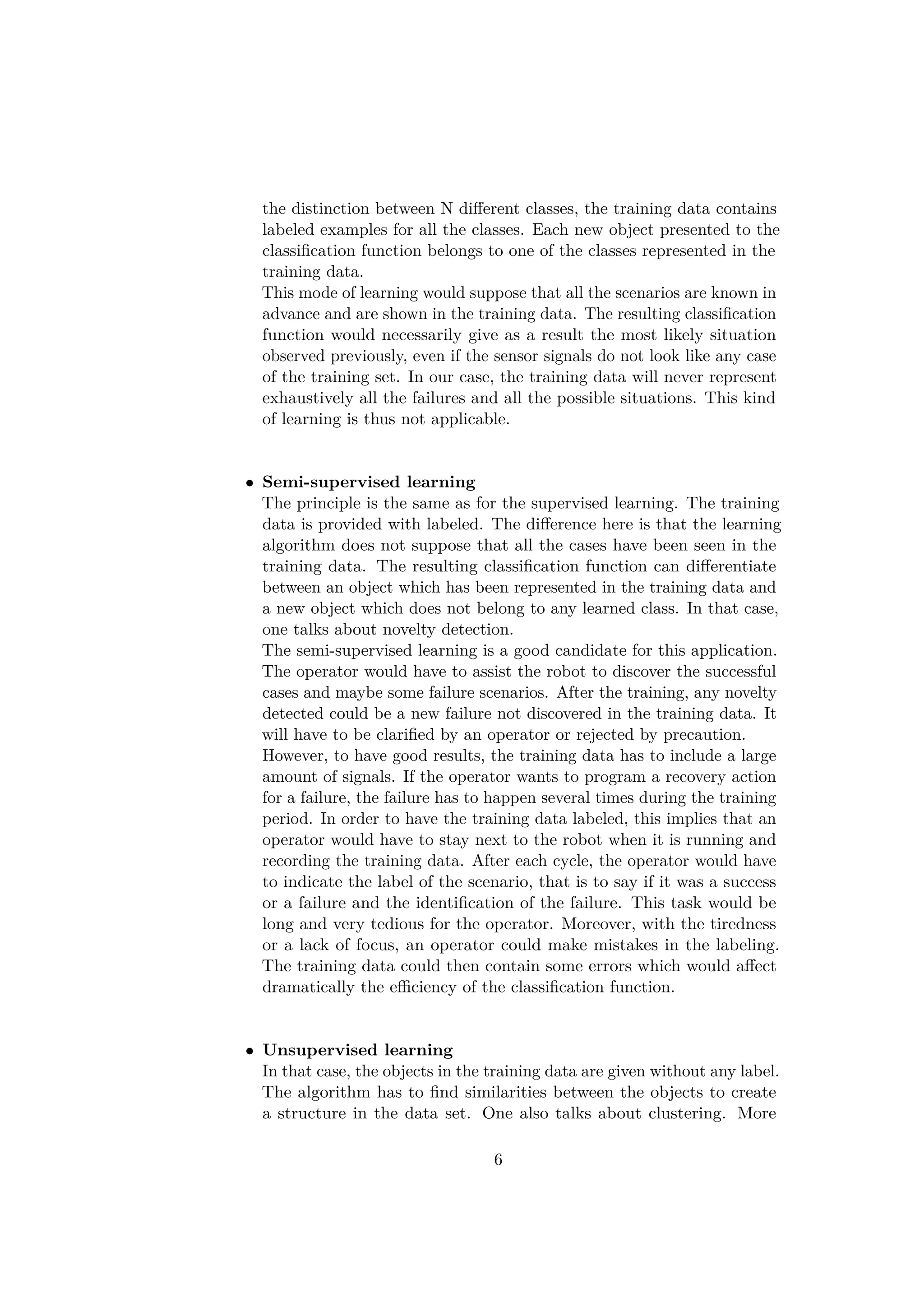 the distinction between N diﬀerent classes, the training data contains
labeled examples for all the classes. Each new object presented to the
classiﬁcation function belongs to one of the classes represented in the
training data.
This mode of learning would suppose that all the scenarios are known in
advance and are shown in the training data. The resulting classiﬁcation
function would necessarily give as a result the most likely situation
observed previously, even if the sensor signals do not look like any case
of the training set. In our case, the training data will never represent
exhaustively all the failures and all the possible situations. This kind
of learning is thus not applicable.
• Semi-supervised learning
The principle is the same as for the supervised learning. The training
data is provided with labeled. The diﬀerence here is that the learning
algorithm does not suppose that all the cases have been seen in the
training data. The resulting classiﬁcation function can diﬀerentiate
between an object which has been represented in the training data and
a new object which does not belong to any learned class. In that case,
one talks about novelty detection.
The semi-supervised learning is a good candidate for this application.
The operator would have to assist the robot to discover the successful
cases and maybe some failure scenarios. After the training, any novelty
detected could be a new failure not discovered in the training data. It
will have to be clariﬁed by an operator or rejected by precaution.
However, to have good results, the training data has to include a large
amount of signals. If the operator wants to program a recovery action
for a failure, the failure has to happen several times during the training
period. In order to have the training data labeled, this implies that an
operator would have to stay next to the robot when it is running and
recording the training data. After each cycle, the operator would have
to indicate the label of the scenario, that is to say if it was a success
or a failure and the identiﬁcation of the failure. This task would be
long and very tedious for the operator. Moreover, with the tiredness
or a lack of focus, an operator could make mistakes in the labeling.
The training data could then contain some errors which would aﬀect
dramatically the eﬃciency of the classiﬁcation function.
• Unsupervised learning
In that case, the objects in the training data are given without any label.
The algorithm has to ﬁnd similarities between the objects to create
a structure in the data set. One also talks about clustering. More
6
 