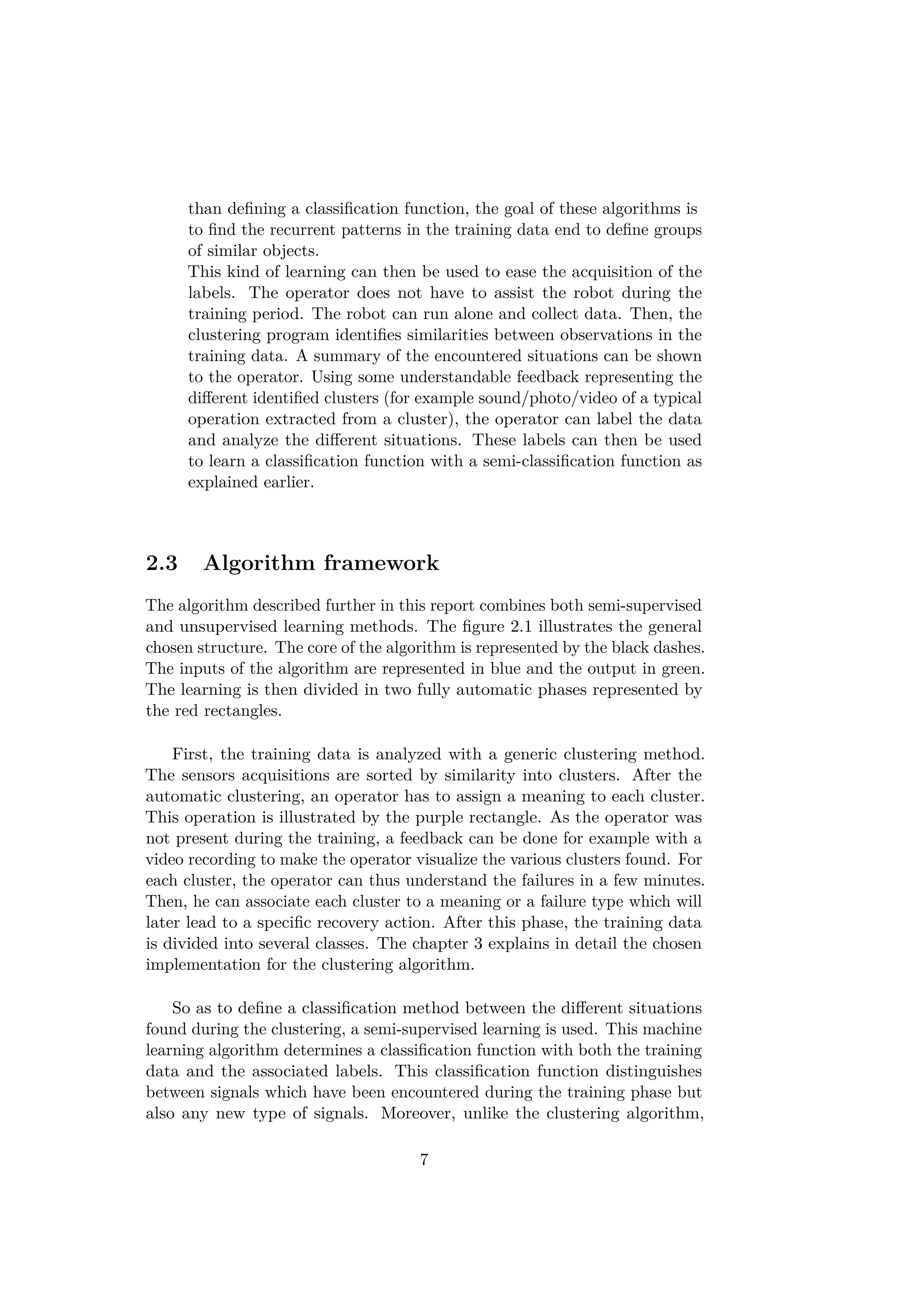 than deﬁning a classiﬁcation function, the goal of these algorithms is
to ﬁnd the recurrent patterns in the training data end to deﬁne groups
of similar objects.
This kind of learning can then be used to ease the acquisition of the
labels. The operator does not have to assist the robot during the
training period. The robot can run alone and collect data. Then, the
clustering program identiﬁes similarities between observations in the
training data. A summary of the encountered situations can be shown
to the operator. Using some understandable feedback representing the
diﬀerent identiﬁed clusters (for example sound/photo/video of a typical
operation extracted from a cluster), the operator can label the data
and analyze the diﬀerent situations. These labels can then be used
to learn a classiﬁcation function with a semi-classiﬁcation function as
explained earlier.
2.3 Algorithm framework
The algorithm described further in this report combines both semi-supervised
and unsupervised learning methods. The ﬁgure 2.1 illustrates the general
chosen structure. The core of the algorithm is represented by the black dashes.
The inputs of the algorithm are represented in blue and the output in green.
The learning is then divided in two fully automatic phases represented by
the red rectangles.
First, the training data is analyzed with a generic clustering method.
The sensors acquisitions are sorted by similarity into clusters. After the
automatic clustering, an operator has to assign a meaning to each cluster.
This operation is illustrated by the purple rectangle. As the operator was
not present during the training, a feedback can be done for example with a
video recording to make the operator visualize the various clusters found. For
each cluster, the operator can thus understand the failures in a few minutes.
Then, he can associate each cluster to a meaning or a failure type which will
later lead to a speciﬁc recovery action. After this phase, the training data
is divided into several classes. The chapter 3 explains in detail the chosen
implementation for the clustering algorithm.
So as to deﬁne a classiﬁcation method between the diﬀerent situations
found during the clustering, a semi-supervised learning is used. This machine
learning algorithm determines a classiﬁcation function with both the training
data and the associated labels. This classiﬁcation function distinguishes
between signals which have been encountered during the training phase but
also any new type of signals. Moreover, unlike the clustering algorithm,
7
 
