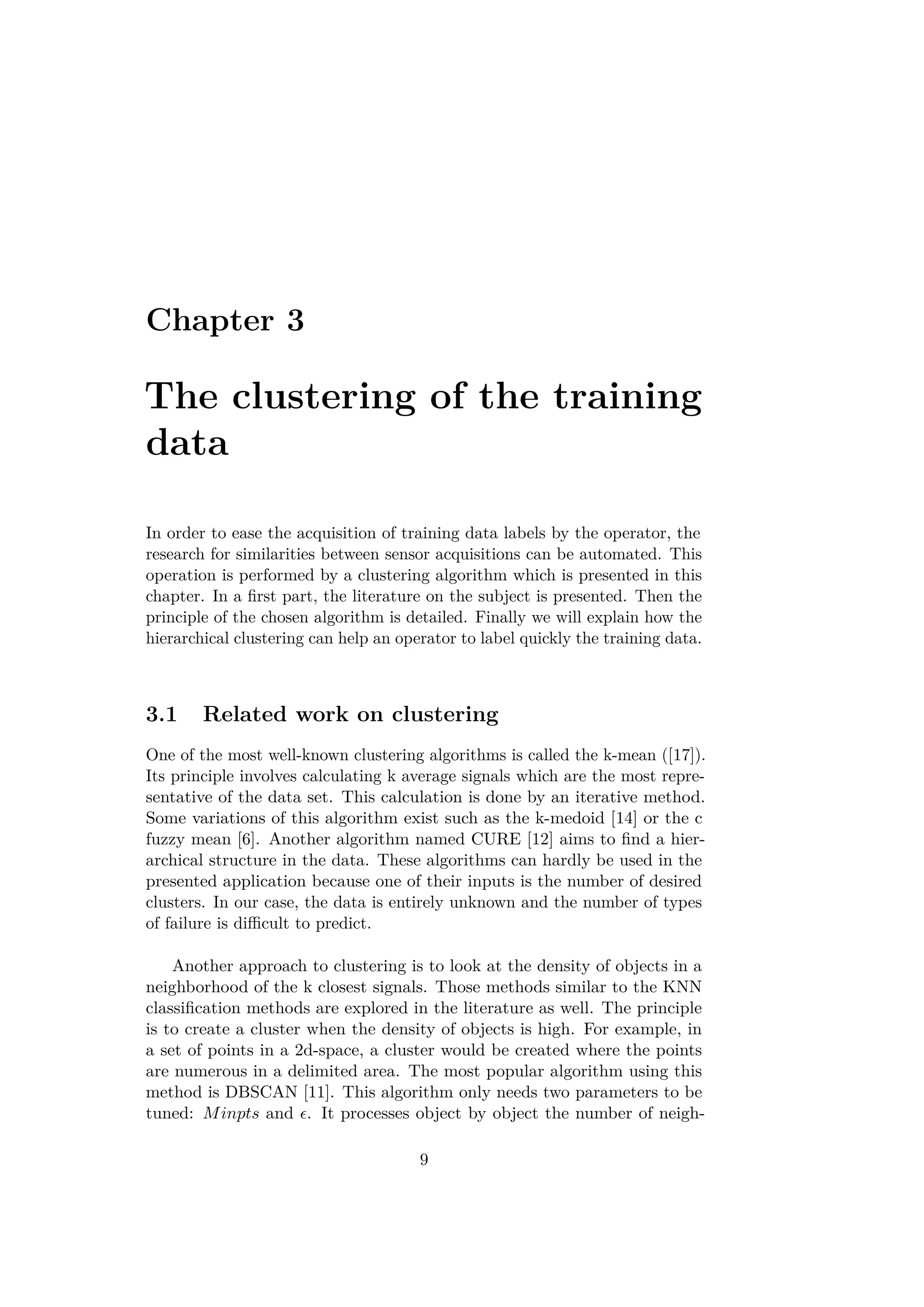 Chapter 3
The clustering of the training
data
In order to ease the acquisition of training data labels by the operator, the
research for similarities between sensor acquisitions can be automated. This
operation is performed by a clustering algorithm which is presented in this
chapter. In a ﬁrst part, the literature on the subject is presented. Then the
principle of the chosen algorithm is detailed. Finally we will explain how the
hierarchical clustering can help an operator to label quickly the training data.
3.1 Related work on clustering
One of the most well-known clustering algorithms is called the k-mean ([17]).
Its principle involves calculating k average signals which are the most repre-
sentative of the data set. This calculation is done by an iterative method.
Some variations of this algorithm exist such as the k-medoid [14] or the c
fuzzy mean [6]. Another algorithm named CURE [12] aims to ﬁnd a hier-
archical structure in the data. These algorithms can hardly be used in the
presented application because one of their inputs is the number of desired
clusters. In our case, the data is entirely unknown and the number of types
of failure is diﬃcult to predict.
Another approach to clustering is to look at the density of objects in a
neighborhood of the k closest signals. Those methods similar to the KNN
classiﬁcation methods are explored in the literature as well. The principle
is to create a cluster when the density of objects is high. For example, in
a set of points in a 2d-space, a cluster would be created where the points
are numerous in a delimited area. The most popular algorithm using this
method is DBSCAN [11]. This algorithm only needs two parameters to be
tuned: Minpts and . It processes object by object the number of neigh-
9
 