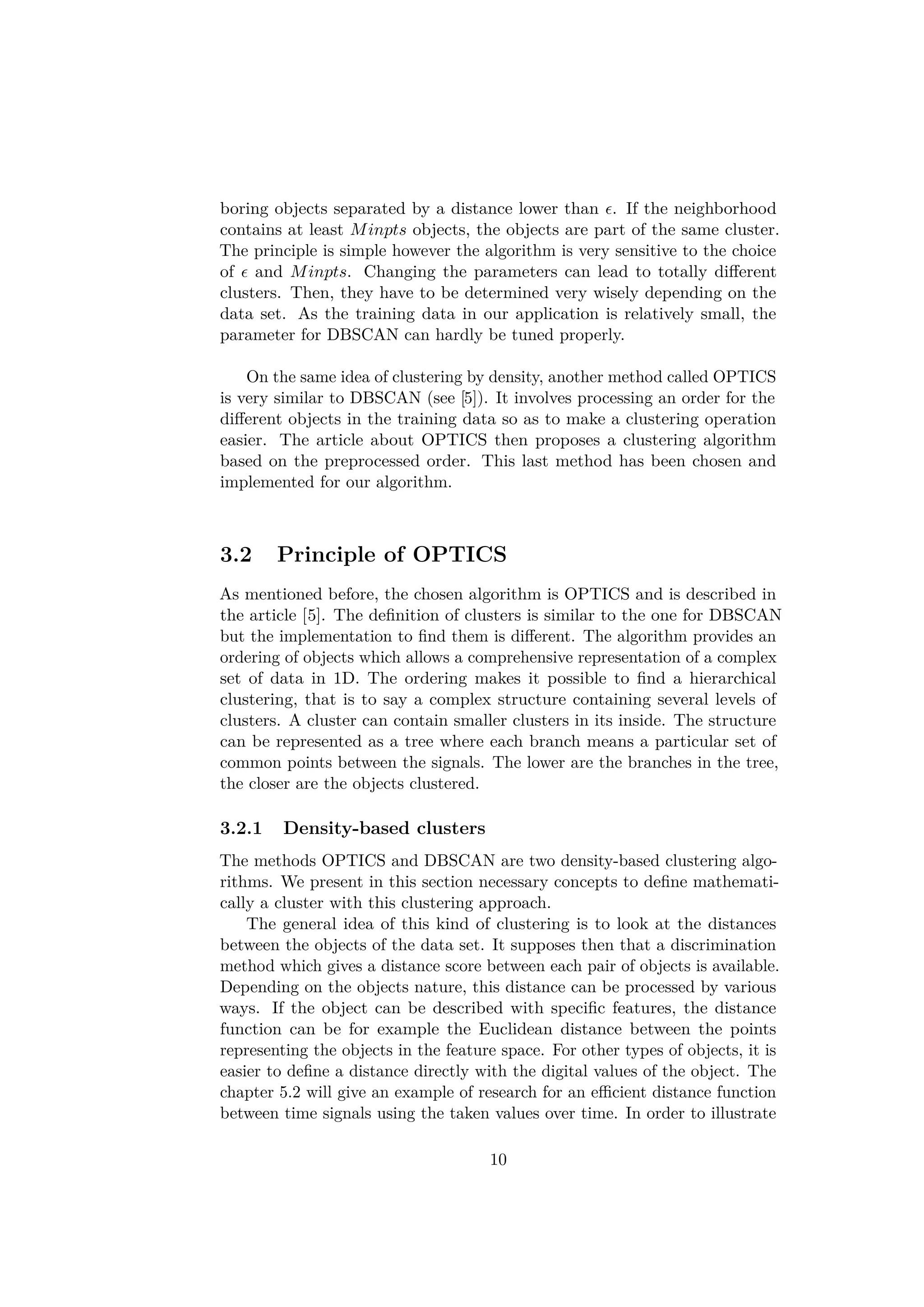 boring objects separated by a distance lower than . If the neighborhood
contains at least Minpts objects, the objects are part of the same cluster.
The principle is simple however the algorithm is very sensitive to the choice
of and Minpts. Changing the parameters can lead to totally diﬀerent
clusters. Then, they have to be determined very wisely depending on the
data set. As the training data in our application is relatively small, the
parameter for DBSCAN can hardly be tuned properly.
On the same idea of clustering by density, another method called OPTICS
is very similar to DBSCAN (see [5]). It involves processing an order for the
diﬀerent objects in the training data so as to make a clustering operation
easier. The article about OPTICS then proposes a clustering algorithm
based on the preprocessed order. This last method has been chosen and
implemented for our algorithm.
3.2 Principle of OPTICS
As mentioned before, the chosen algorithm is OPTICS and is described in
the article [5]. The deﬁnition of clusters is similar to the one for DBSCAN
but the implementation to ﬁnd them is diﬀerent. The algorithm provides an
ordering of objects which allows a comprehensive representation of a complex
set of data in 1D. The ordering makes it possible to ﬁnd a hierarchical
clustering, that is to say a complex structure containing several levels of
clusters. A cluster can contain smaller clusters in its inside. The structure
can be represented as a tree where each branch means a particular set of
common points between the signals. The lower are the branches in the tree,
the closer are the objects clustered.
3.2.1 Density-based clusters
The methods OPTICS and DBSCAN are two density-based clustering algo-
rithms. We present in this section necessary concepts to deﬁne mathemati-
cally a cluster with this clustering approach.
The general idea of this kind of clustering is to look at the distances
between the objects of the data set. It supposes then that a discrimination
method which gives a distance score between each pair of objects is available.
Depending on the objects nature, this distance can be processed by various
ways. If the object can be described with speciﬁc features, the distance
function can be for example the Euclidean distance between the points
representing the objects in the feature space. For other types of objects, it is
easier to deﬁne a distance directly with the digital values of the object. The
chapter 5.2 will give an example of research for an eﬃcient distance function
between time signals using the taken values over time. In order to illustrate
10
 