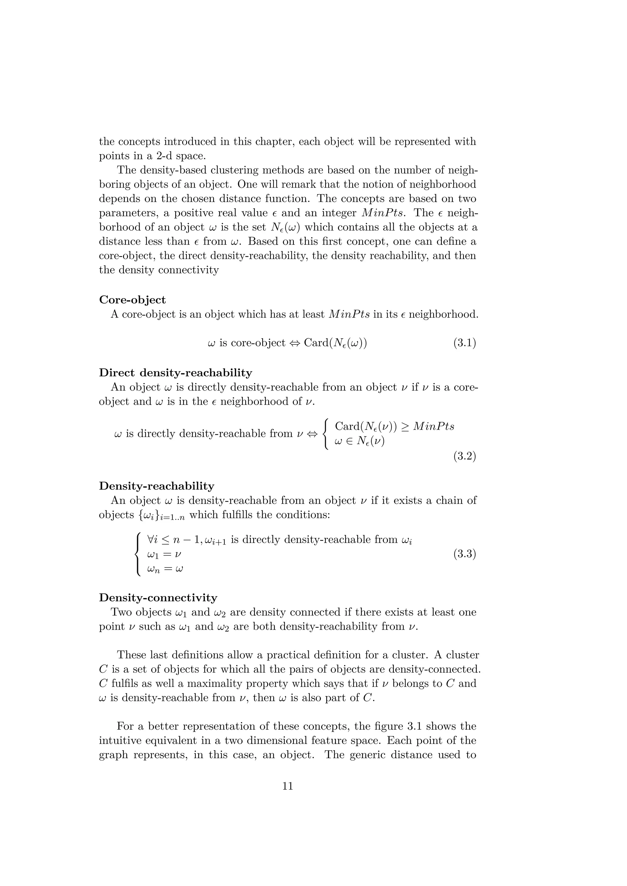 the concepts introduced in this chapter, each object will be represented with
points in a 2-d space.
The density-based clustering methods are based on the number of neigh-
boring objects of an object. One will remark that the notion of neighborhood
depends on the chosen distance function. The concepts are based on two
parameters, a positive real value and an integer MinPts. The neigh-
borhood of an object ω is the set N (ω) which contains all the objects at a
distance less than from ω. Based on this ﬁrst concept, one can deﬁne a
core-object, the direct density-reachability, the density reachability, and then
the density connectivity
Core-object
A core-object is an object which has at least MinPts in its neighborhood.
ω is core-object ⇔ Card(N (ω)) (3.1)
Direct density-reachability
An object ω is directly density-reachable from an object ν if ν is a core-
object and ω is in the neighborhood of ν.
ω is directly density-reachable from ν ⇔
Card(N (ν)) ≥ MinPts
ω ∈ N (ν)
(3.2)
Density-reachability
An object ω is density-reachable from an object ν if it exists a chain of
objects {ωi}i=1..n which fulﬁlls the conditions:



∀i ≤ n − 1, ωi+1 is directly density-reachable from ωi
ω1 = ν
ωn = ω
(3.3)
Density-connectivity
Two objects ω1 and ω2 are density connected if there exists at least one
point ν such as ω1 and ω2 are both density-reachability from ν.
These last deﬁnitions allow a practical deﬁnition for a cluster. A cluster
C is a set of objects for which all the pairs of objects are density-connected.
C fulﬁls as well a maximality property which says that if ν belongs to C and
ω is density-reachable from ν, then ω is also part of C.
For a better representation of these concepts, the ﬁgure 3.1 shows the
intuitive equivalent in a two dimensional feature space. Each point of the
graph represents, in this case, an object. The generic distance used to
11
 