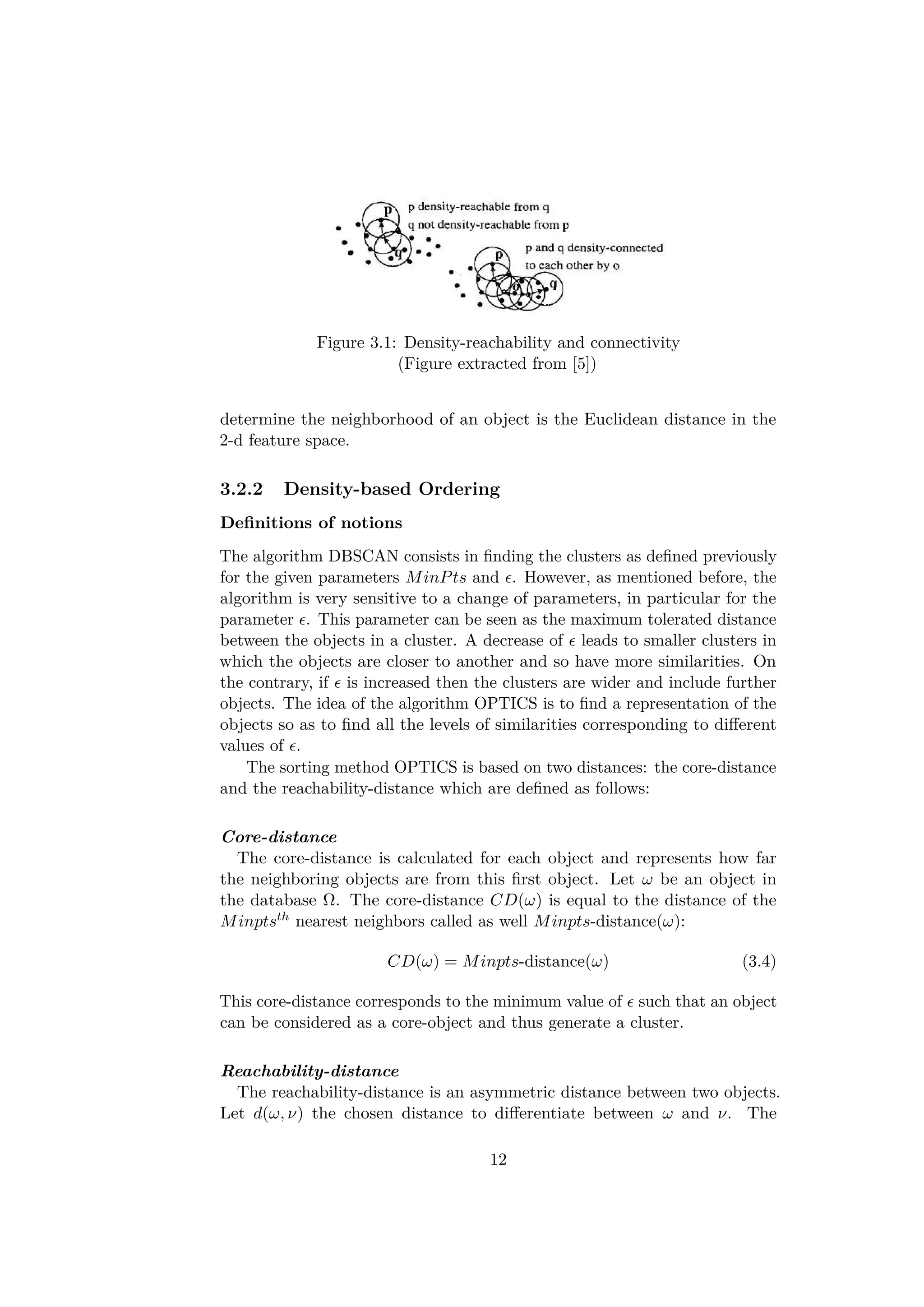 Figure 3.1: Density-reachability and connectivity
(Figure extracted from [5])
determine the neighborhood of an object is the Euclidean distance in the
2-d feature space.
3.2.2 Density-based Ordering
Deﬁnitions of notions
The algorithm DBSCAN consists in ﬁnding the clusters as deﬁned previously
for the given parameters MinPts and . However, as mentioned before, the
algorithm is very sensitive to a change of parameters, in particular for the
parameter . This parameter can be seen as the maximum tolerated distance
between the objects in a cluster. A decrease of leads to smaller clusters in
which the objects are closer to another and so have more similarities. On
the contrary, if is increased then the clusters are wider and include further
objects. The idea of the algorithm OPTICS is to ﬁnd a representation of the
objects so as to ﬁnd all the levels of similarities corresponding to diﬀerent
values of .
The sorting method OPTICS is based on two distances: the core-distance
and the reachability-distance which are deﬁned as follows:
Core-distance
The core-distance is calculated for each object and represents how far
the neighboring objects are from this ﬁrst object. Let ω be an object in
the database Ω. The core-distance CD(ω) is equal to the distance of the
Minptsth nearest neighbors called as well Minpts-distance(ω):
CD(ω) = Minpts-distance(ω) (3.4)
This core-distance corresponds to the minimum value of such that an object
can be considered as a core-object and thus generate a cluster.
Reachability-distance
The reachability-distance is an asymmetric distance between two objects.
Let d(ω, ν) the chosen distance to diﬀerentiate between ω and ν. The
12
 