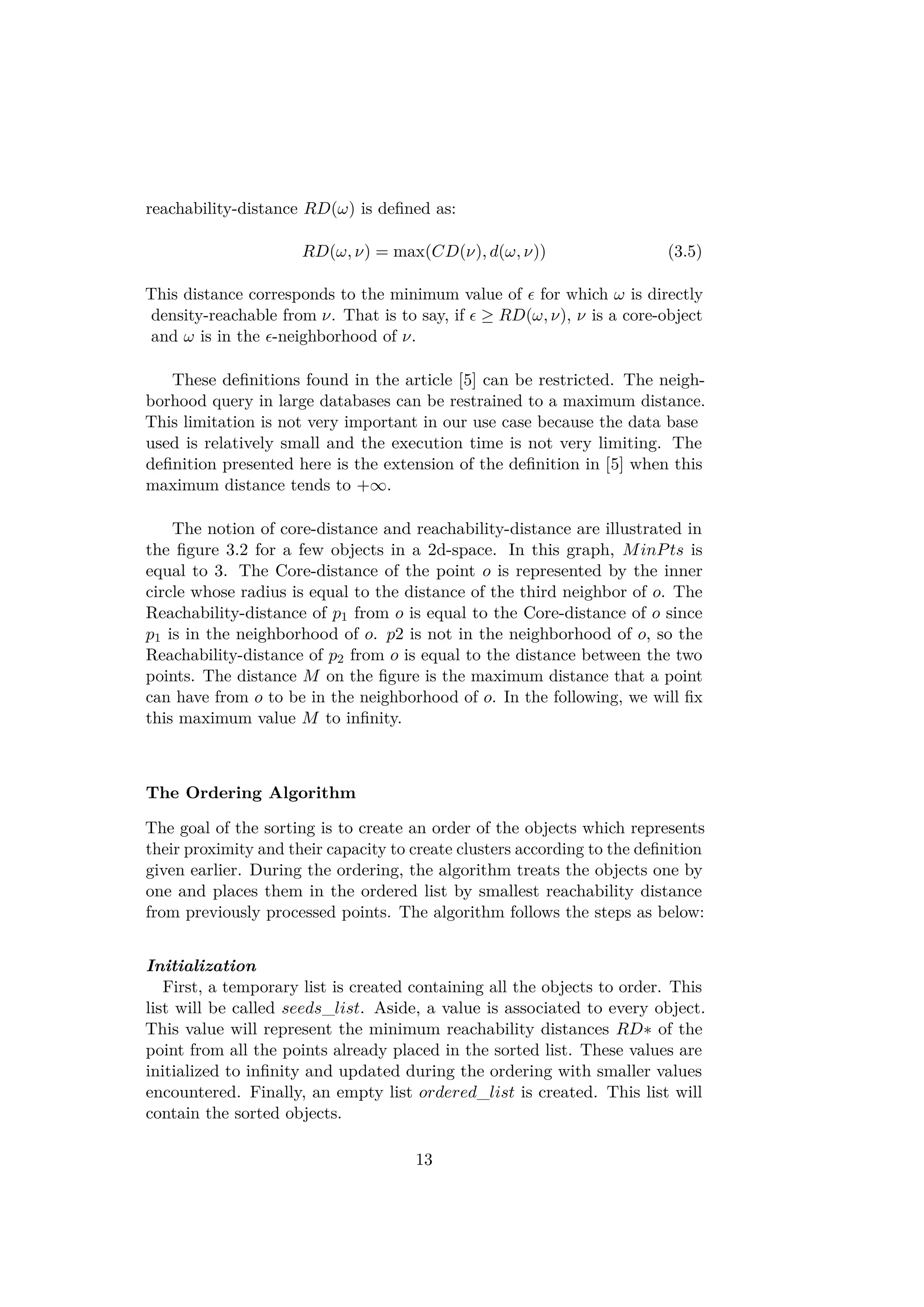reachability-distance RD(ω) is deﬁned as:
RD(ω, ν) = max(CD(ν), d(ω, ν)) (3.5)
This distance corresponds to the minimum value of for which ω is directly
density-reachable from ν. That is to say, if ≥ RD(ω, ν), ν is a core-object
and ω is in the -neighborhood of ν.
These deﬁnitions found in the article [5] can be restricted. The neigh-
borhood query in large databases can be restrained to a maximum distance.
This limitation is not very important in our use case because the data base
used is relatively small and the execution time is not very limiting. The
deﬁnition presented here is the extension of the deﬁnition in [5] when this
maximum distance tends to +∞.
The notion of core-distance and reachability-distance are illustrated in
the ﬁgure 3.2 for a few objects in a 2d-space. In this graph, MinPts is
equal to 3. The Core-distance of the point o is represented by the inner
circle whose radius is equal to the distance of the third neighbor of o. The
Reachability-distance of p1 from o is equal to the Core-distance of o since
p1 is in the neighborhood of o. p2 is not in the neighborhood of o, so the
Reachability-distance of p2 from o is equal to the distance between the two
points. The distance M on the ﬁgure is the maximum distance that a point
can have from o to be in the neighborhood of o. In the following, we will ﬁx
this maximum value M to inﬁnity.
The Ordering Algorithm
The goal of the sorting is to create an order of the objects which represents
their proximity and their capacity to create clusters according to the deﬁnition
given earlier. During the ordering, the algorithm treats the objects one by
one and places them in the ordered list by smallest reachability distance
from previously processed points. The algorithm follows the steps as below:
Initialization
First, a temporary list is created containing all the objects to order. This
list will be called seeds_list. Aside, a value is associated to every object.
This value will represent the minimum reachability distances RD∗ of the
point from all the points already placed in the sorted list. These values are
initialized to inﬁnity and updated during the ordering with smaller values
encountered. Finally, an empty list ordered_list is created. This list will
contain the sorted objects.
13
 