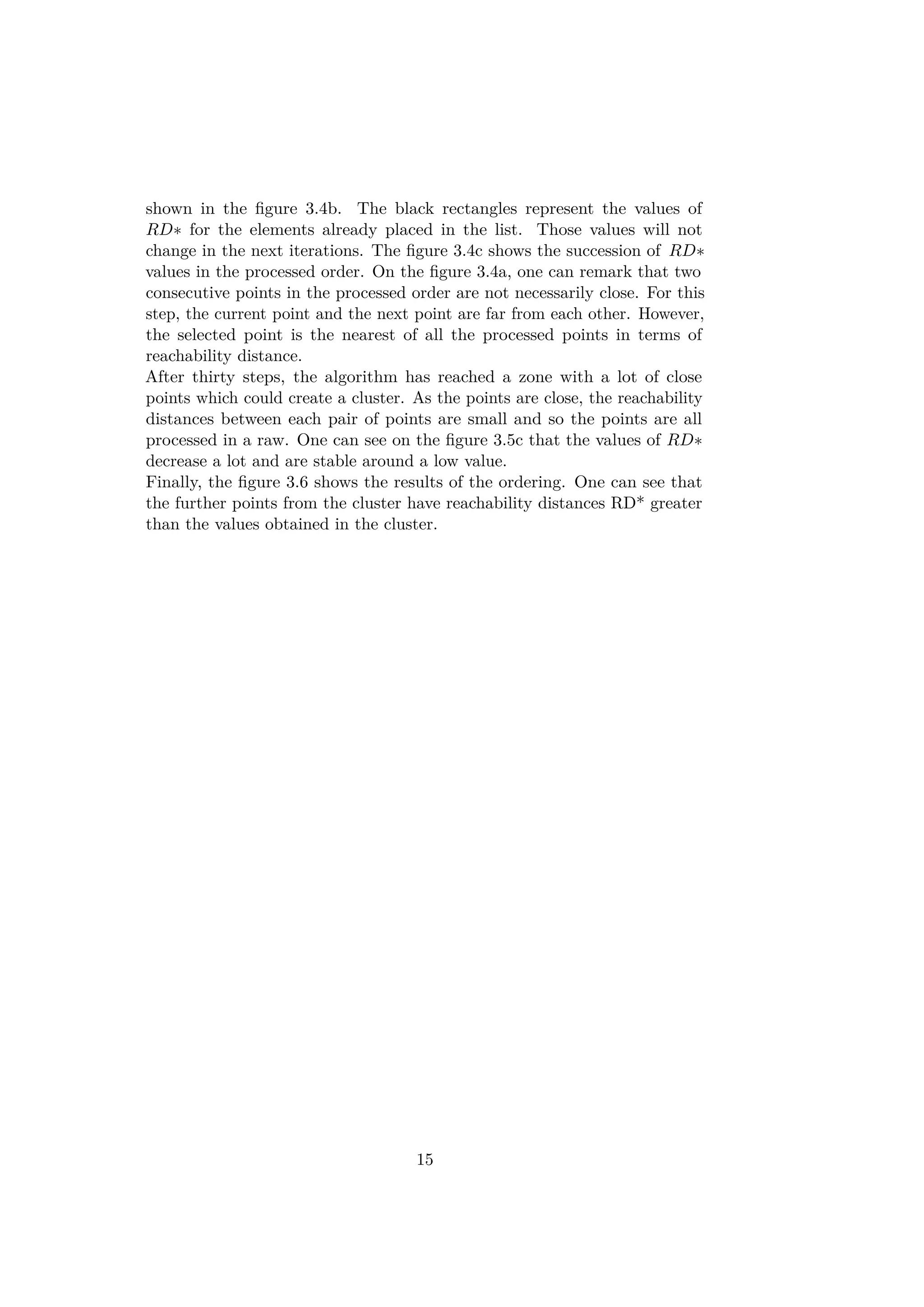 shown in the ﬁgure 3.4b. The black rectangles represent the values of
RD∗ for the elements already placed in the list. Those values will not
change in the next iterations. The ﬁgure 3.4c shows the succession of RD∗
values in the processed order. On the ﬁgure 3.4a, one can remark that two
consecutive points in the processed order are not necessarily close. For this
step, the current point and the next point are far from each other. However,
the selected point is the nearest of all the processed points in terms of
reachability distance.
After thirty steps, the algorithm has reached a zone with a lot of close
points which could create a cluster. As the points are close, the reachability
distances between each pair of points are small and so the points are all
processed in a raw. One can see on the ﬁgure 3.5c that the values of RD∗
decrease a lot and are stable around a low value.
Finally, the ﬁgure 3.6 shows the results of the ordering. One can see that
the further points from the cluster have reachability distances RD* greater
than the values obtained in the cluster.
15
 