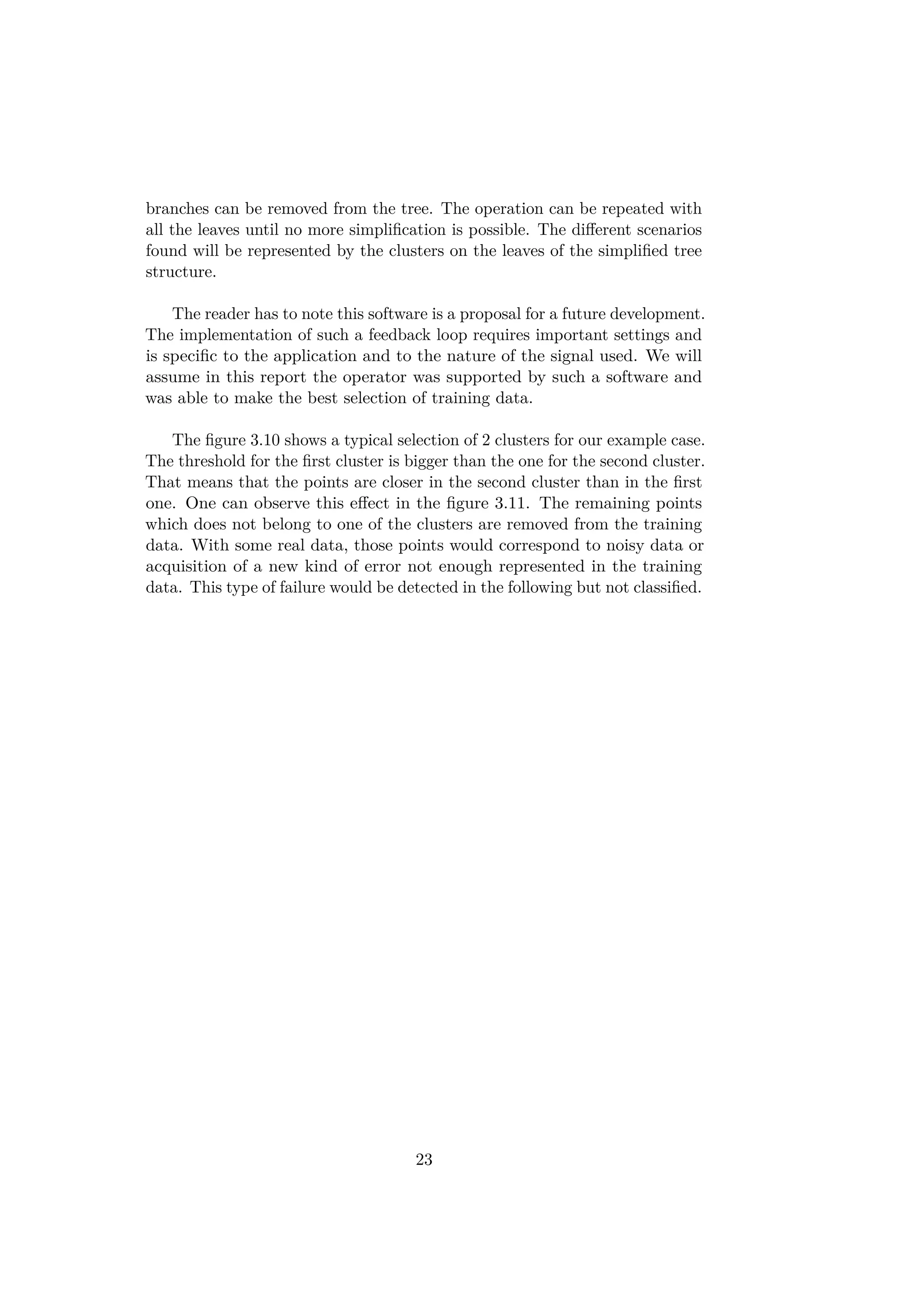 branches can be removed from the tree. The operation can be repeated with
all the leaves until no more simpliﬁcation is possible. The diﬀerent scenarios
found will be represented by the clusters on the leaves of the simpliﬁed tree
structure.
The reader has to note this software is a proposal for a future development.
The implementation of such a feedback loop requires important settings and
is speciﬁc to the application and to the nature of the signal used. We will
assume in this report the operator was supported by such a software and
was able to make the best selection of training data.
The ﬁgure 3.10 shows a typical selection of 2 clusters for our example case.
The threshold for the ﬁrst cluster is bigger than the one for the second cluster.
That means that the points are closer in the second cluster than in the ﬁrst
one. One can observe this eﬀect in the ﬁgure 3.11. The remaining points
which does not belong to one of the clusters are removed from the training
data. With some real data, those points would correspond to noisy data or
acquisition of a new kind of error not enough represented in the training
data. This type of failure would be detected in the following but not classiﬁed.
23
 