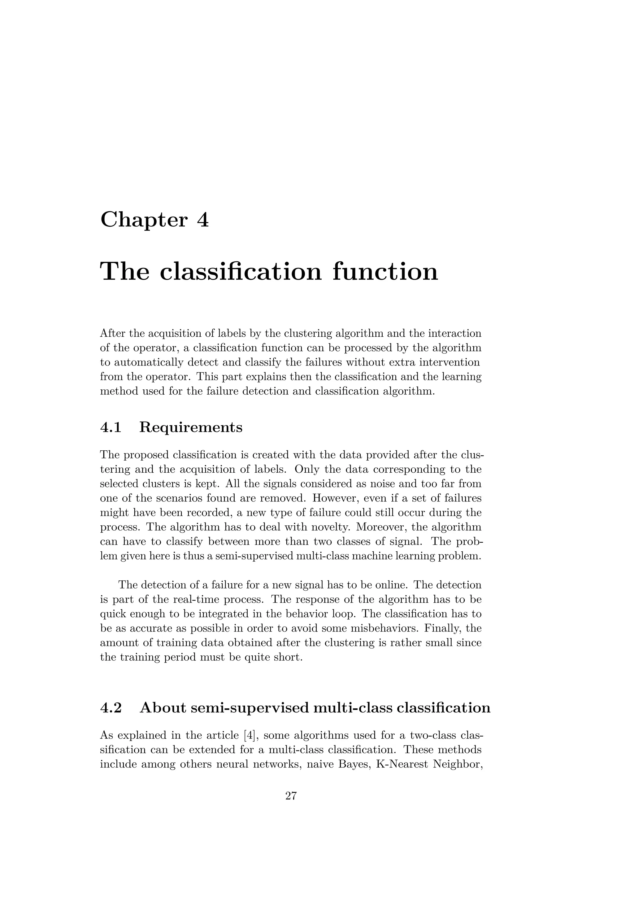 Chapter 4
The classiﬁcation function
After the acquisition of labels by the clustering algorithm and the interaction
of the operator, a classiﬁcation function can be processed by the algorithm
to automatically detect and classify the failures without extra intervention
from the operator. This part explains then the classiﬁcation and the learning
method used for the failure detection and classiﬁcation algorithm.
4.1 Requirements
The proposed classiﬁcation is created with the data provided after the clus-
tering and the acquisition of labels. Only the data corresponding to the
selected clusters is kept. All the signals considered as noise and too far from
one of the scenarios found are removed. However, even if a set of failures
might have been recorded, a new type of failure could still occur during the
process. The algorithm has to deal with novelty. Moreover, the algorithm
can have to classify between more than two classes of signal. The prob-
lem given here is thus a semi-supervised multi-class machine learning problem.
The detection of a failure for a new signal has to be online. The detection
is part of the real-time process. The response of the algorithm has to be
quick enough to be integrated in the behavior loop. The classiﬁcation has to
be as accurate as possible in order to avoid some misbehaviors. Finally, the
amount of training data obtained after the clustering is rather small since
the training period must be quite short.
4.2 About semi-supervised multi-class classiﬁcation
As explained in the article [4], some algorithms used for a two-class clas-
siﬁcation can be extended for a multi-class classiﬁcation. These methods
include among others neural networks, naive Bayes, K-Nearest Neighbor,
27
 