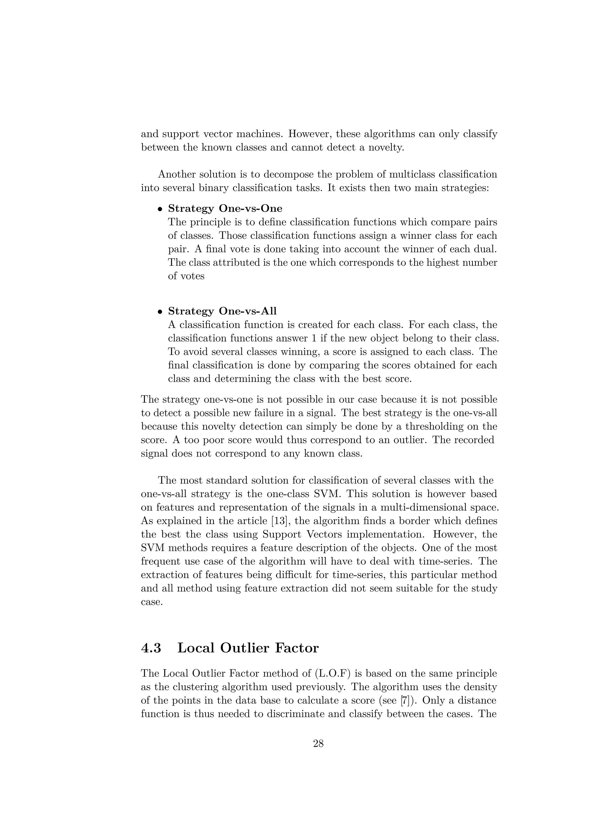 and support vector machines. However, these algorithms can only classify
between the known classes and cannot detect a novelty.
Another solution is to decompose the problem of multiclass classiﬁcation
into several binary classiﬁcation tasks. It exists then two main strategies:
• Strategy One-vs-One
The principle is to deﬁne classiﬁcation functions which compare pairs
of classes. Those classiﬁcation functions assign a winner class for each
pair. A ﬁnal vote is done taking into account the winner of each dual.
The class attributed is the one which corresponds to the highest number
of votes
• Strategy One-vs-All
A classiﬁcation function is created for each class. For each class, the
classiﬁcation functions answer 1 if the new object belong to their class.
To avoid several classes winning, a score is assigned to each class. The
ﬁnal classiﬁcation is done by comparing the scores obtained for each
class and determining the class with the best score.
The strategy one-vs-one is not possible in our case because it is not possible
to detect a possible new failure in a signal. The best strategy is the one-vs-all
because this novelty detection can simply be done by a thresholding on the
score. A too poor score would thus correspond to an outlier. The recorded
signal does not correspond to any known class.
The most standard solution for classiﬁcation of several classes with the
one-vs-all strategy is the one-class SVM. This solution is however based
on features and representation of the signals in a multi-dimensional space.
As explained in the article [13], the algorithm ﬁnds a border which deﬁnes
the best the class using Support Vectors implementation. However, the
SVM methods requires a feature description of the objects. One of the most
frequent use case of the algorithm will have to deal with time-series. The
extraction of features being diﬃcult for time-series, this particular method
and all method using feature extraction did not seem suitable for the study
case.
4.3 Local Outlier Factor
The Local Outlier Factor method of (L.O.F) is based on the same principle
as the clustering algorithm used previously. The algorithm uses the density
of the points in the data base to calculate a score (see [7]). Only a distance
function is thus needed to discriminate and classify between the cases. The
28
 