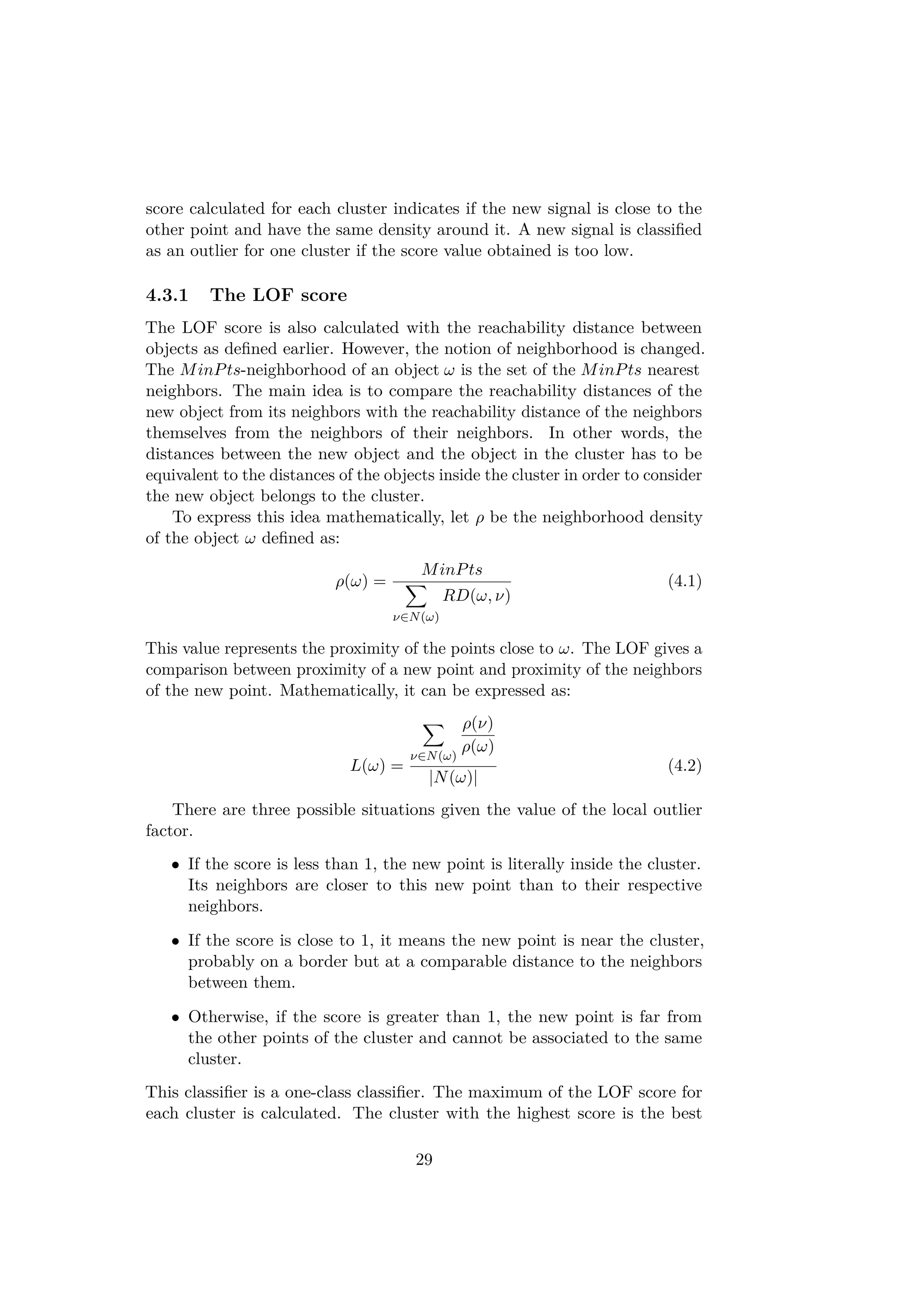 score calculated for each cluster indicates if the new signal is close to the
other point and have the same density around it. A new signal is classiﬁed
as an outlier for one cluster if the score value obtained is too low.
4.3.1 The LOF score
The LOF score is also calculated with the reachability distance between
objects as deﬁned earlier. However, the notion of neighborhood is changed.
The MinPts-neighborhood of an object ω is the set of the MinPts nearest
neighbors. The main idea is to compare the reachability distances of the
new object from its neighbors with the reachability distance of the neighbors
themselves from the neighbors of their neighbors. In other words, the
distances between the new object and the object in the cluster has to be
equivalent to the distances of the objects inside the cluster in order to consider
the new object belongs to the cluster.
To express this idea mathematically, let ρ be the neighborhood density
of the object ω deﬁned as:
ρ(ω) =
MinPts
ν∈N(ω)
RD(ω, ν)
(4.1)
This value represents the proximity of the points close to ω. The LOF gives a
comparison between proximity of a new point and proximity of the neighbors
of the new point. Mathematically, it can be expressed as:
L(ω) =
ν∈N(ω)
ρ(ν)
ρ(ω)
|N(ω)|
(4.2)
There are three possible situations given the value of the local outlier
factor.
• If the score is less than 1, the new point is literally inside the cluster.
Its neighbors are closer to this new point than to their respective
neighbors.
• If the score is close to 1, it means the new point is near the cluster,
probably on a border but at a comparable distance to the neighbors
between them.
• Otherwise, if the score is greater than 1, the new point is far from
the other points of the cluster and cannot be associated to the same
cluster.
This classiﬁer is a one-class classiﬁer. The maximum of the LOF score for
each cluster is calculated. The cluster with the highest score is the best
29
 