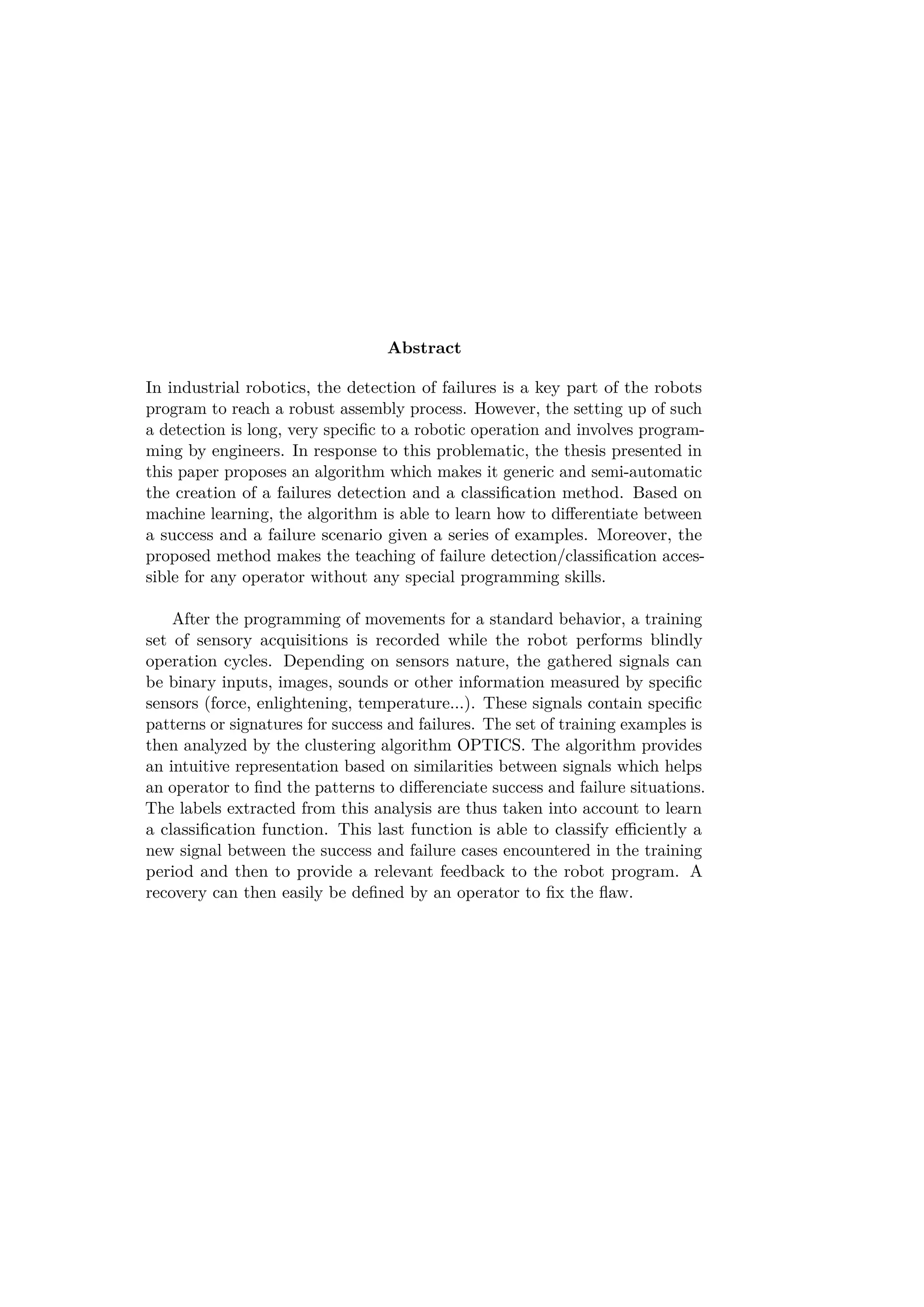 Abstract
In industrial robotics, the detection of failures is a key part of the robots
program to reach a robust assembly process. However, the setting up of such
a detection is long, very speciﬁc to a robotic operation and involves program-
ming by engineers. In response to this problematic, the thesis presented in
this paper proposes an algorithm which makes it generic and semi-automatic
the creation of a failures detection and a classiﬁcation method. Based on
machine learning, the algorithm is able to learn how to diﬀerentiate between
a success and a failure scenario given a series of examples. Moreover, the
proposed method makes the teaching of failure detection/classiﬁcation acces-
sible for any operator without any special programming skills.
After the programming of movements for a standard behavior, a training
set of sensory acquisitions is recorded while the robot performs blindly
operation cycles. Depending on sensors nature, the gathered signals can
be binary inputs, images, sounds or other information measured by speciﬁc
sensors (force, enlightening, temperature...). These signals contain speciﬁc
patterns or signatures for success and failures. The set of training examples is
then analyzed by the clustering algorithm OPTICS. The algorithm provides
an intuitive representation based on similarities between signals which helps
an operator to ﬁnd the patterns to diﬀerenciate success and failure situations.
The labels extracted from this analysis are thus taken into account to learn
a classiﬁcation function. This last function is able to classify eﬃciently a
new signal between the success and failure cases encountered in the training
period and then to provide a relevant feedback to the robot program. A
recovery can then easily be deﬁned by an operator to ﬁx the ﬂaw.
 