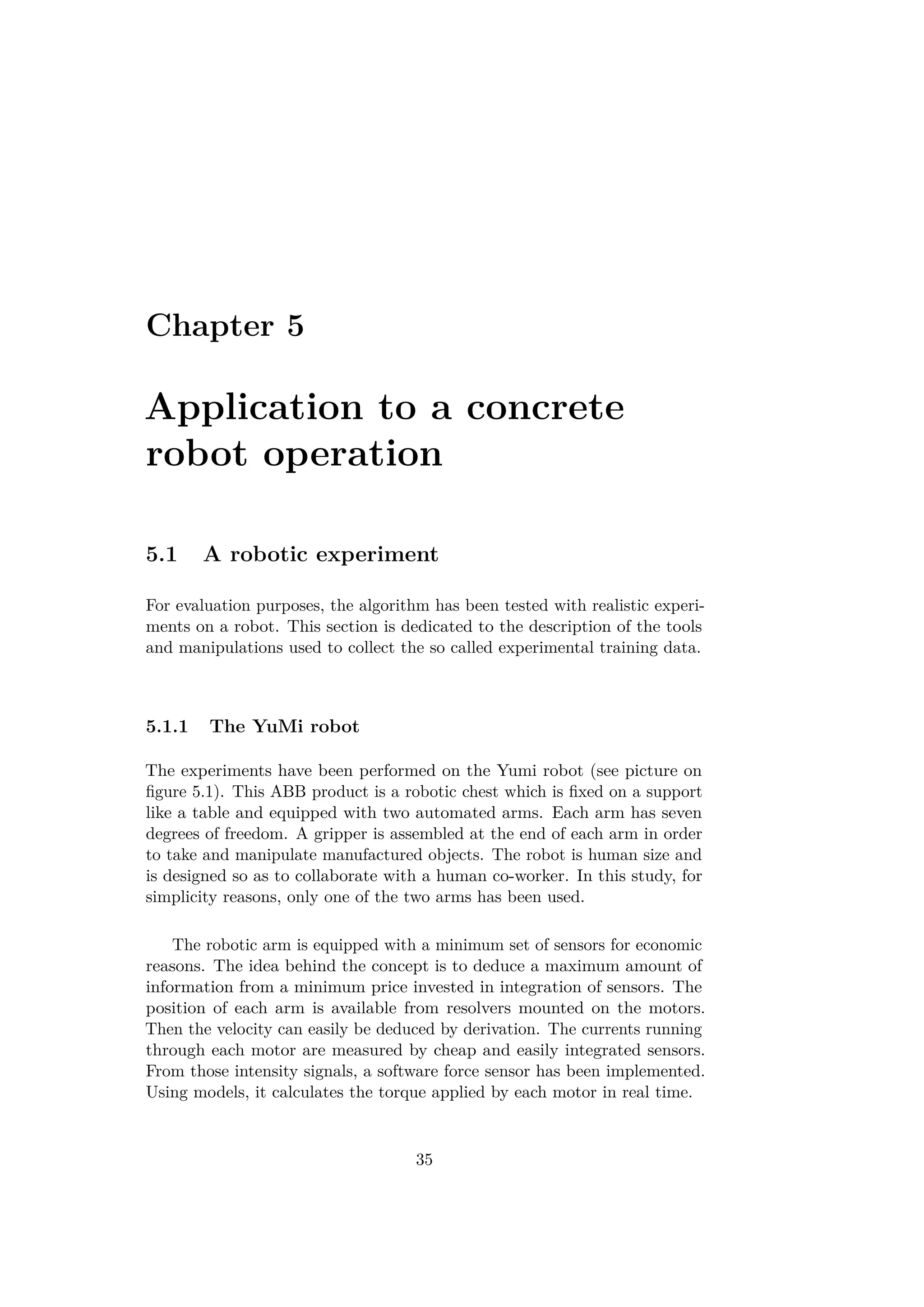 Chapter 5
Application to a concrete
robot operation
5.1 A robotic experiment
For evaluation purposes, the algorithm has been tested with realistic experi-
ments on a robot. This section is dedicated to the description of the tools
and manipulations used to collect the so called experimental training data.
5.1.1 The YuMi robot
The experiments have been performed on the Yumi robot (see picture on
ﬁgure 5.1). This ABB product is a robotic chest which is ﬁxed on a support
like a table and equipped with two automated arms. Each arm has seven
degrees of freedom. A gripper is assembled at the end of each arm in order
to take and manipulate manufactured objects. The robot is human size and
is designed so as to collaborate with a human co-worker. In this study, for
simplicity reasons, only one of the two arms has been used.
The robotic arm is equipped with a minimum set of sensors for economic
reasons. The idea behind the concept is to deduce a maximum amount of
information from a minimum price invested in integration of sensors. The
position of each arm is available from resolvers mounted on the motors.
Then the velocity can easily be deduced by derivation. The currents running
through each motor are measured by cheap and easily integrated sensors.
From those intensity signals, a software force sensor has been implemented.
Using models, it calculates the torque applied by each motor in real time.
35
 