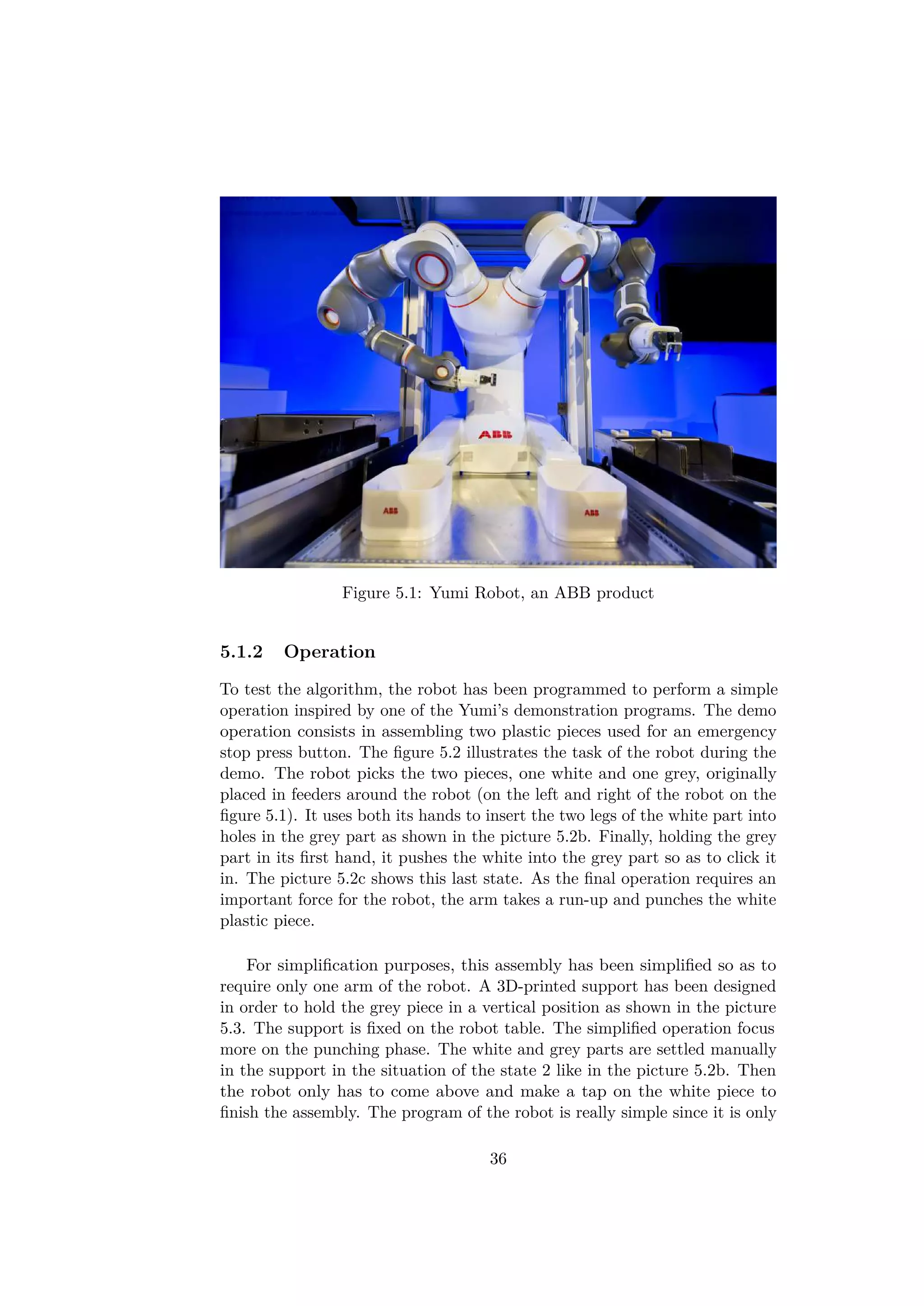 Figure 5.1: Yumi Robot, an ABB product
5.1.2 Operation
To test the algorithm, the robot has been programmed to perform a simple
operation inspired by one of the Yumi’s demonstration programs. The demo
operation consists in assembling two plastic pieces used for an emergency
stop press button. The ﬁgure 5.2 illustrates the task of the robot during the
demo. The robot picks the two pieces, one white and one grey, originally
placed in feeders around the robot (on the left and right of the robot on the
ﬁgure 5.1). It uses both its hands to insert the two legs of the white part into
holes in the grey part as shown in the picture 5.2b. Finally, holding the grey
part in its ﬁrst hand, it pushes the white into the grey part so as to click it
in. The picture 5.2c shows this last state. As the ﬁnal operation requires an
important force for the robot, the arm takes a run-up and punches the white
plastic piece.
For simpliﬁcation purposes, this assembly has been simpliﬁed so as to
require only one arm of the robot. A 3D-printed support has been designed
in order to hold the grey piece in a vertical position as shown in the picture
5.3. The support is ﬁxed on the robot table. The simpliﬁed operation focus
more on the punching phase. The white and grey parts are settled manually
in the support in the situation of the state 2 like in the picture 5.2b. Then
the robot only has to come above and make a tap on the white piece to
ﬁnish the assembly. The program of the robot is really simple since it is only
36
 