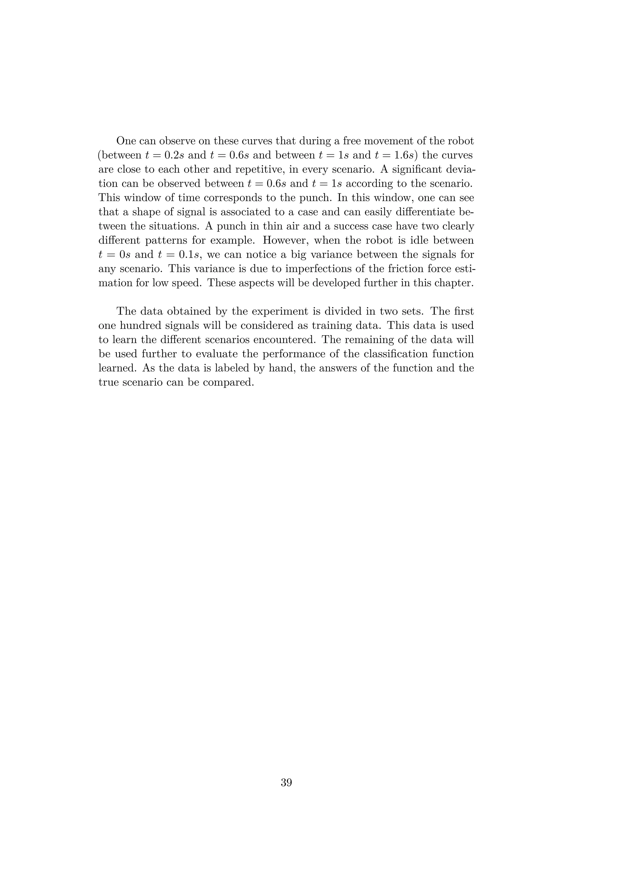 One can observe on these curves that during a free movement of the robot
(between t = 0.2s and t = 0.6s and between t = 1s and t = 1.6s) the curves
are close to each other and repetitive, in every scenario. A signiﬁcant devia-
tion can be observed between t = 0.6s and t = 1s according to the scenario.
This window of time corresponds to the punch. In this window, one can see
that a shape of signal is associated to a case and can easily diﬀerentiate be-
tween the situations. A punch in thin air and a success case have two clearly
diﬀerent patterns for example. However, when the robot is idle between
t = 0s and t = 0.1s, we can notice a big variance between the signals for
any scenario. This variance is due to imperfections of the friction force esti-
mation for low speed. These aspects will be developed further in this chapter.
The data obtained by the experiment is divided in two sets. The ﬁrst
one hundred signals will be considered as training data. This data is used
to learn the diﬀerent scenarios encountered. The remaining of the data will
be used further to evaluate the performance of the classiﬁcation function
learned. As the data is labeled by hand, the answers of the function and the
true scenario can be compared.
39
 
