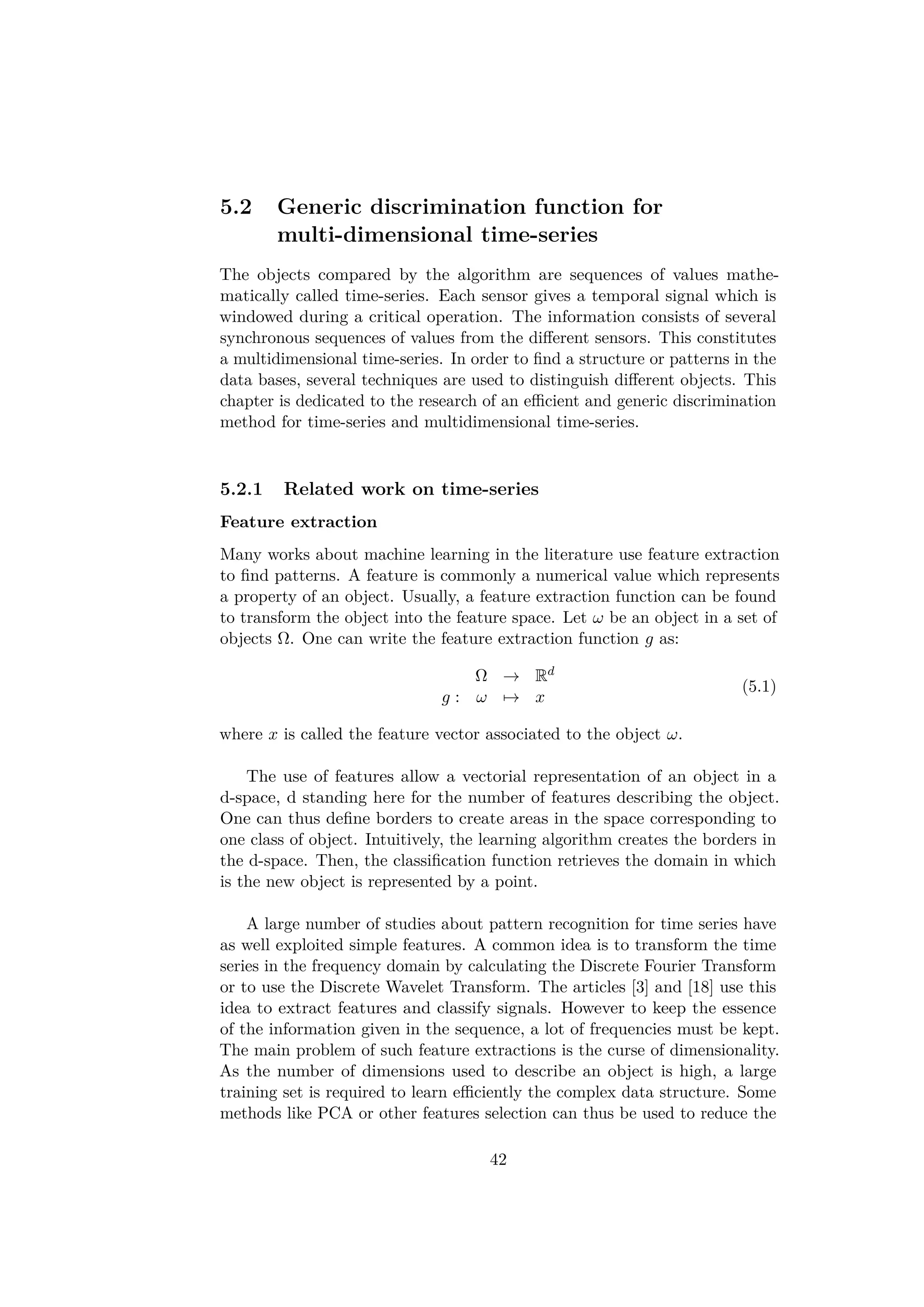 5.2 Generic discrimination function for
multi-dimensional time-series
The objects compared by the algorithm are sequences of values mathe-
matically called time-series. Each sensor gives a temporal signal which is
windowed during a critical operation. The information consists of several
synchronous sequences of values from the diﬀerent sensors. This constitutes
a multidimensional time-series. In order to ﬁnd a structure or patterns in the
data bases, several techniques are used to distinguish diﬀerent objects. This
chapter is dedicated to the research of an eﬃcient and generic discrimination
method for time-series and multidimensional time-series.
5.2.1 Related work on time-series
Feature extraction
Many works about machine learning in the literature use feature extraction
to ﬁnd patterns. A feature is commonly a numerical value which represents
a property of an object. Usually, a feature extraction function can be found
to transform the object into the feature space. Let ω be an object in a set of
objects Ω. One can write the feature extraction function g as:
Ω → Rd
g : ω → x
(5.1)
where x is called the feature vector associated to the object ω.
The use of features allow a vectorial representation of an object in a
d-space, d standing here for the number of features describing the object.
One can thus deﬁne borders to create areas in the space corresponding to
one class of object. Intuitively, the learning algorithm creates the borders in
the d-space. Then, the classiﬁcation function retrieves the domain in which
is the new object is represented by a point.
A large number of studies about pattern recognition for time series have
as well exploited simple features. A common idea is to transform the time
series in the frequency domain by calculating the Discrete Fourier Transform
or to use the Discrete Wavelet Transform. The articles [3] and [18] use this
idea to extract features and classify signals. However to keep the essence
of the information given in the sequence, a lot of frequencies must be kept.
The main problem of such feature extractions is the curse of dimensionality.
As the number of dimensions used to describe an object is high, a large
training set is required to learn eﬃciently the complex data structure. Some
methods like PCA or other features selection can thus be used to reduce the
42
 