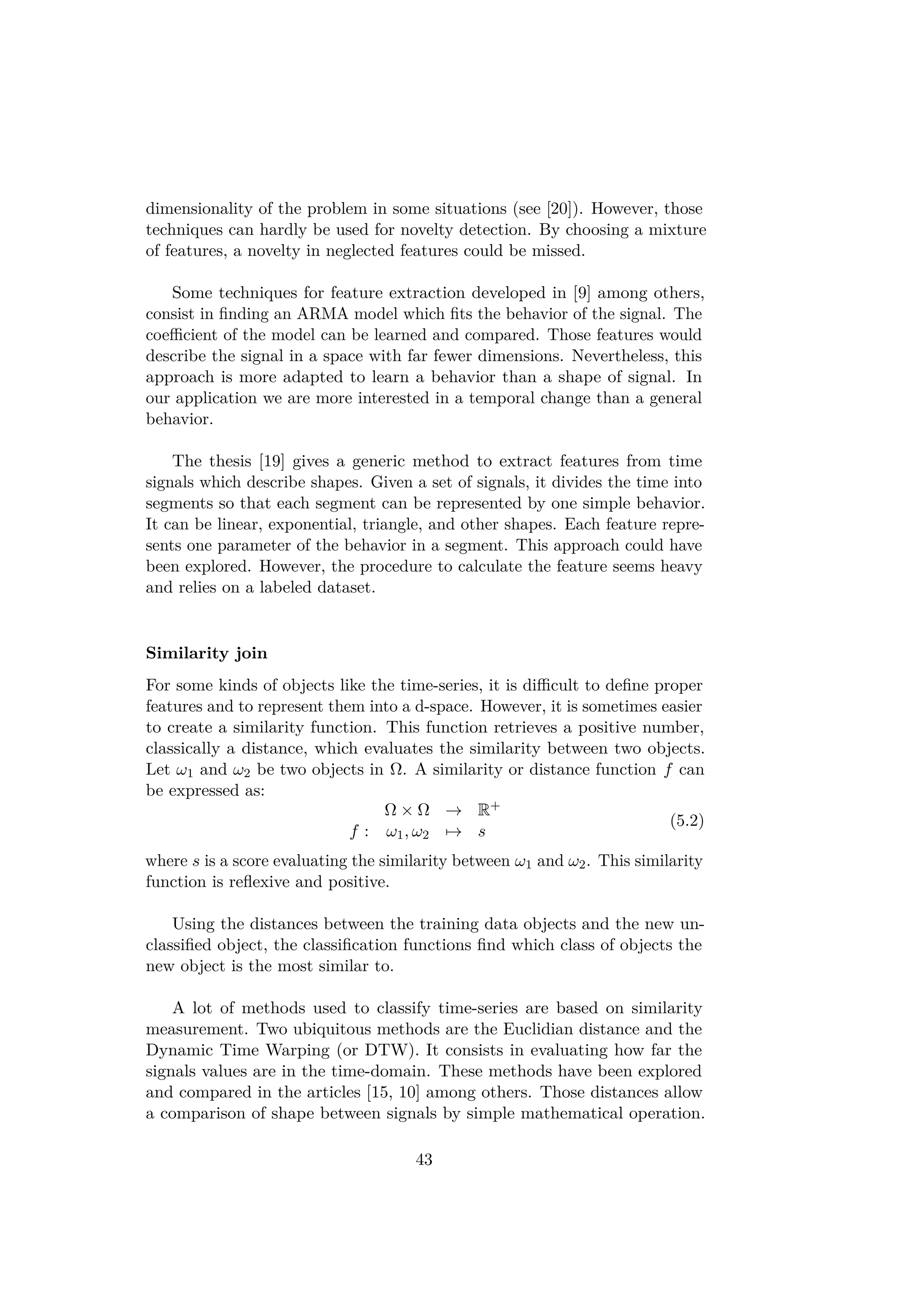 dimensionality of the problem in some situations (see [20]). However, those
techniques can hardly be used for novelty detection. By choosing a mixture
of features, a novelty in neglected features could be missed.
Some techniques for feature extraction developed in [9] among others,
consist in ﬁnding an ARMA model which ﬁts the behavior of the signal. The
coeﬃcient of the model can be learned and compared. Those features would
describe the signal in a space with far fewer dimensions. Nevertheless, this
approach is more adapted to learn a behavior than a shape of signal. In
our application we are more interested in a temporal change than a general
behavior.
The thesis [19] gives a generic method to extract features from time
signals which describe shapes. Given a set of signals, it divides the time into
segments so that each segment can be represented by one simple behavior.
It can be linear, exponential, triangle, and other shapes. Each feature repre-
sents one parameter of the behavior in a segment. This approach could have
been explored. However, the procedure to calculate the feature seems heavy
and relies on a labeled dataset.
Similarity join
For some kinds of objects like the time-series, it is diﬃcult to deﬁne proper
features and to represent them into a d-space. However, it is sometimes easier
to create a similarity function. This function retrieves a positive number,
classically a distance, which evaluates the similarity between two objects.
Let ω1 and ω2 be two objects in Ω. A similarity or distance function f can
be expressed as:
Ω × Ω → R+
f : ω1, ω2 → s
(5.2)
where s is a score evaluating the similarity between ω1 and ω2. This similarity
function is reﬂexive and positive.
Using the distances between the training data objects and the new un-
classiﬁed object, the classiﬁcation functions ﬁnd which class of objects the
new object is the most similar to.
A lot of methods used to classify time-series are based on similarity
measurement. Two ubiquitous methods are the Euclidian distance and the
Dynamic Time Warping (or DTW). It consists in evaluating how far the
signals values are in the time-domain. These methods have been explored
and compared in the articles [15, 10] among others. Those distances allow
a comparison of shape between signals by simple mathematical operation.
43
 