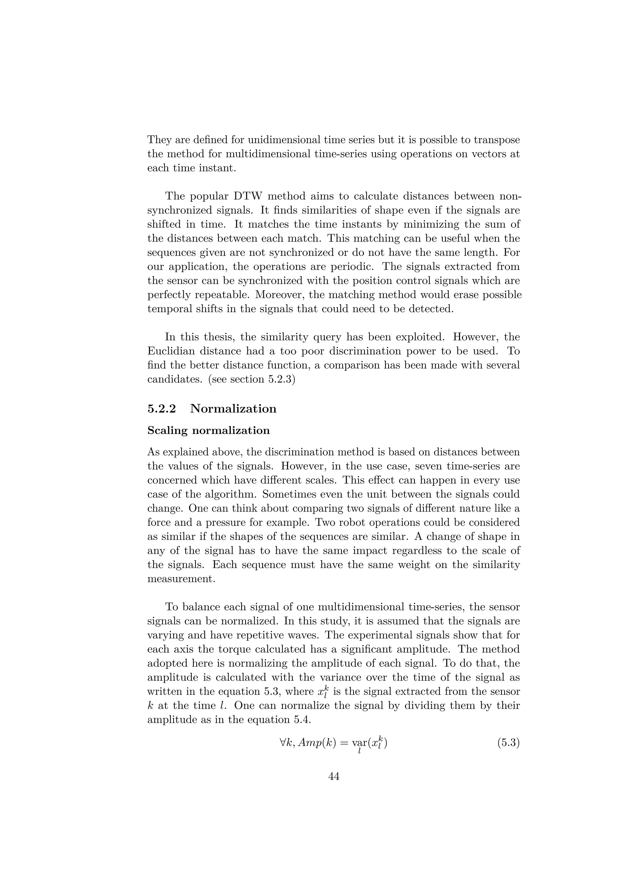 They are deﬁned for unidimensional time series but it is possible to transpose
the method for multidimensional time-series using operations on vectors at
each time instant.
The popular DTW method aims to calculate distances between non-
synchronized signals. It ﬁnds similarities of shape even if the signals are
shifted in time. It matches the time instants by minimizing the sum of
the distances between each match. This matching can be useful when the
sequences given are not synchronized or do not have the same length. For
our application, the operations are periodic. The signals extracted from
the sensor can be synchronized with the position control signals which are
perfectly repeatable. Moreover, the matching method would erase possible
temporal shifts in the signals that could need to be detected.
In this thesis, the similarity query has been exploited. However, the
Euclidian distance had a too poor discrimination power to be used. To
ﬁnd the better distance function, a comparison has been made with several
candidates. (see section 5.2.3)
5.2.2 Normalization
Scaling normalization
As explained above, the discrimination method is based on distances between
the values of the signals. However, in the use case, seven time-series are
concerned which have diﬀerent scales. This eﬀect can happen in every use
case of the algorithm. Sometimes even the unit between the signals could
change. One can think about comparing two signals of diﬀerent nature like a
force and a pressure for example. Two robot operations could be considered
as similar if the shapes of the sequences are similar. A change of shape in
any of the signal has to have the same impact regardless to the scale of
the signals. Each sequence must have the same weight on the similarity
measurement.
To balance each signal of one multidimensional time-series, the sensor
signals can be normalized. In this study, it is assumed that the signals are
varying and have repetitive waves. The experimental signals show that for
each axis the torque calculated has a signiﬁcant amplitude. The method
adopted here is normalizing the amplitude of each signal. To do that, the
amplitude is calculated with the variance over the time of the signal as
written in the equation 5.3, where xk
l is the signal extracted from the sensor
k at the time l. One can normalize the signal by dividing them by their
amplitude as in the equation 5.4.
∀k, Amp(k) = var
l
(xk
l ) (5.3)
44
 