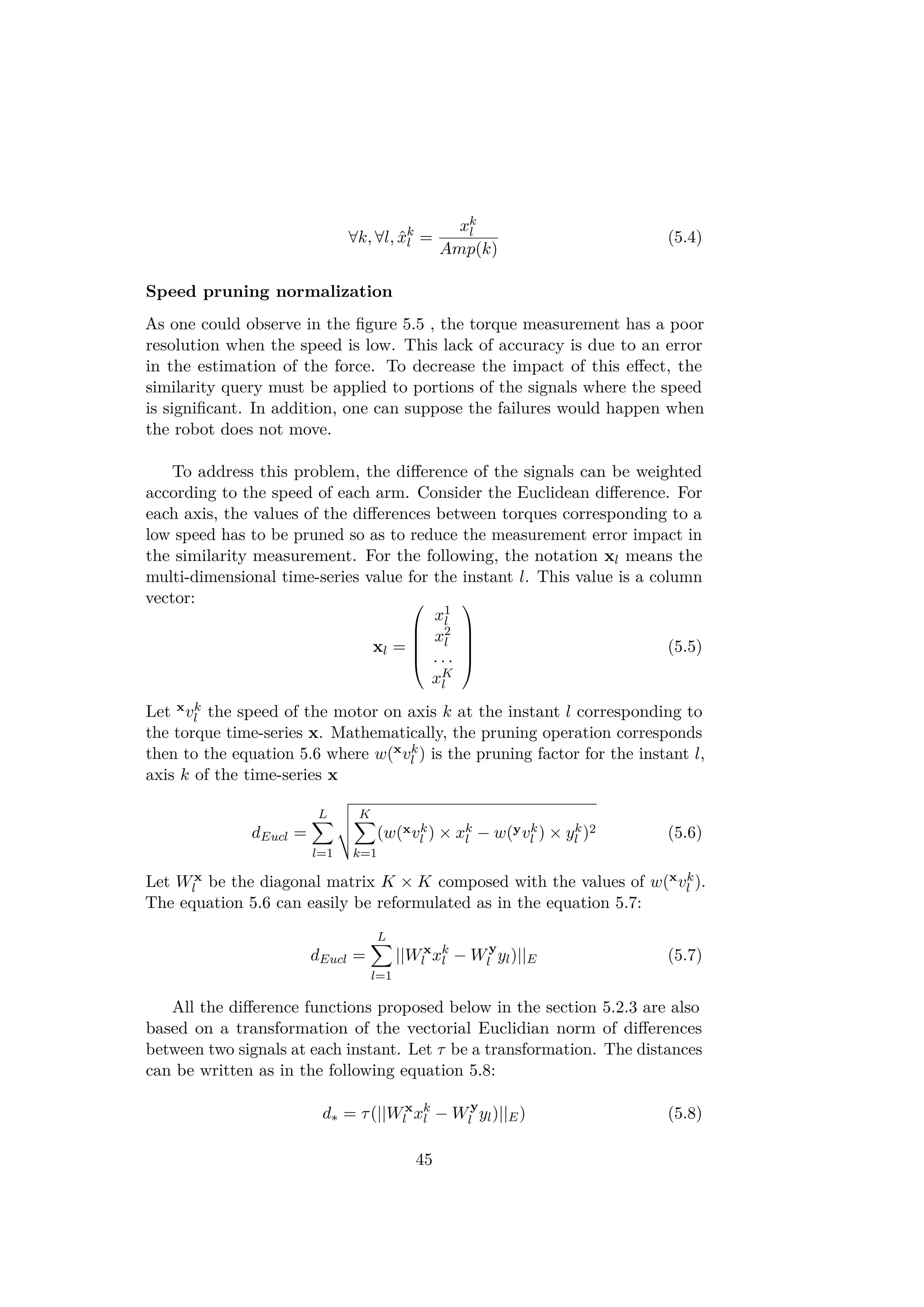 ∀k, ∀l, ˆxk
l =
xk
l
Amp(k)
(5.4)
Speed pruning normalization
As one could observe in the ﬁgure 5.5 , the torque measurement has a poor
resolution when the speed is low. This lack of accuracy is due to an error
in the estimation of the force. To decrease the impact of this eﬀect, the
similarity query must be applied to portions of the signals where the speed
is signiﬁcant. In addition, one can suppose the failures would happen when
the robot does not move.
To address this problem, the diﬀerence of the signals can be weighted
according to the speed of each arm. Consider the Euclidean diﬀerence. For
each axis, the values of the diﬀerences between torques corresponding to a
low speed has to be pruned so as to reduce the measurement error impact in
the similarity measurement. For the following, the notation xl means the
multi-dimensional time-series value for the instant l. This value is a column
vector:
xl =





x1
l
x2
l
. . .
xK
l





(5.5)
Let xvk
l the speed of the motor on axis k at the instant l corresponding to
the torque time-series x. Mathematically, the pruning operation corresponds
then to the equation 5.6 where w(xvk
l ) is the pruning factor for the instant l,
axis k of the time-series x
dEucl =
L
l=1
K
k=1
(w(xvk
l ) × xk
l − w(yvk
l ) × yk
l )2 (5.6)
Let Wx
l be the diagonal matrix K × K composed with the values of w(xvk
l ).
The equation 5.6 can easily be reformulated as in the equation 5.7:
dEucl =
L
l=1
||Wx
l xk
l − Wy
l yl)||E (5.7)
All the diﬀerence functions proposed below in the section 5.2.3 are also
based on a transformation of the vectorial Euclidian norm of diﬀerences
between two signals at each instant. Let τ be a transformation. The distances
can be written as in the following equation 5.8:
d∗ = τ(||Wx
l xk
l − Wy
l yl)||E) (5.8)
45
 