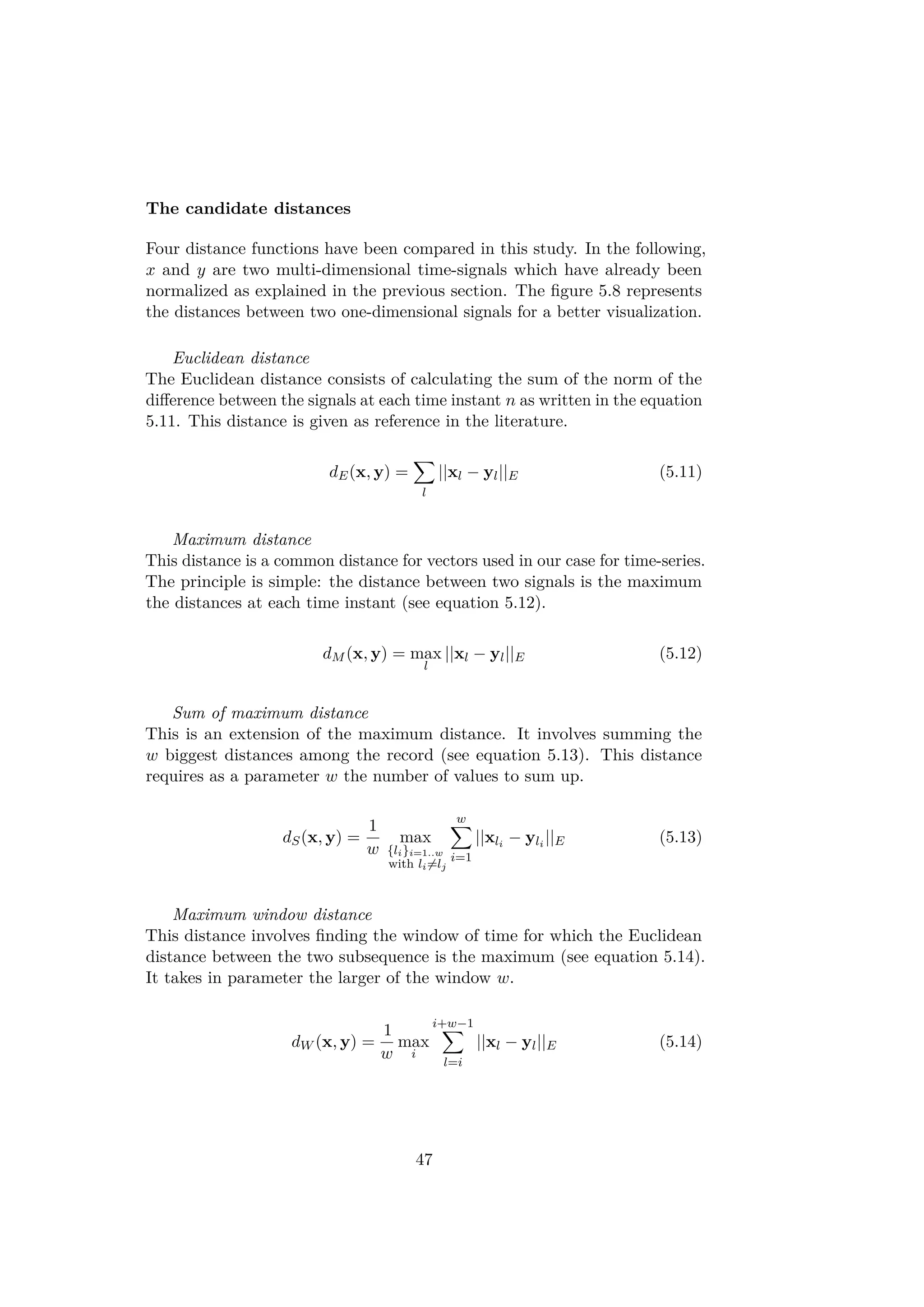 The candidate distances
Four distance functions have been compared in this study. In the following,
x and y are two multi-dimensional time-signals which have already been
normalized as explained in the previous section. The ﬁgure 5.8 represents
the distances between two one-dimensional signals for a better visualization.
Euclidean distance
The Euclidean distance consists of calculating the sum of the norm of the
diﬀerence between the signals at each time instant n as written in the equation
5.11. This distance is given as reference in the literature.
dE(x, y) =
l
||xl − yl||E (5.11)
Maximum distance
This distance is a common distance for vectors used in our case for time-series.
The principle is simple: the distance between two signals is the maximum
the distances at each time instant (see equation 5.12).
dM (x, y) = max
l
||xl − yl||E (5.12)
Sum of maximum distance
This is an extension of the maximum distance. It involves summing the
w biggest distances among the record (see equation 5.13). This distance
requires as a parameter w the number of values to sum up.
dS(x, y) =
1
w
max
{li}i=1..w
with li=lj
w
i=1
||xli
− yli
||E (5.13)
Maximum window distance
This distance involves ﬁnding the window of time for which the Euclidean
distance between the two subsequence is the maximum (see equation 5.14).
It takes in parameter the larger of the window w.
dW (x, y) =
1
w
max
i
i+w−1
l=i
||xl − yl||E (5.14)
47
 