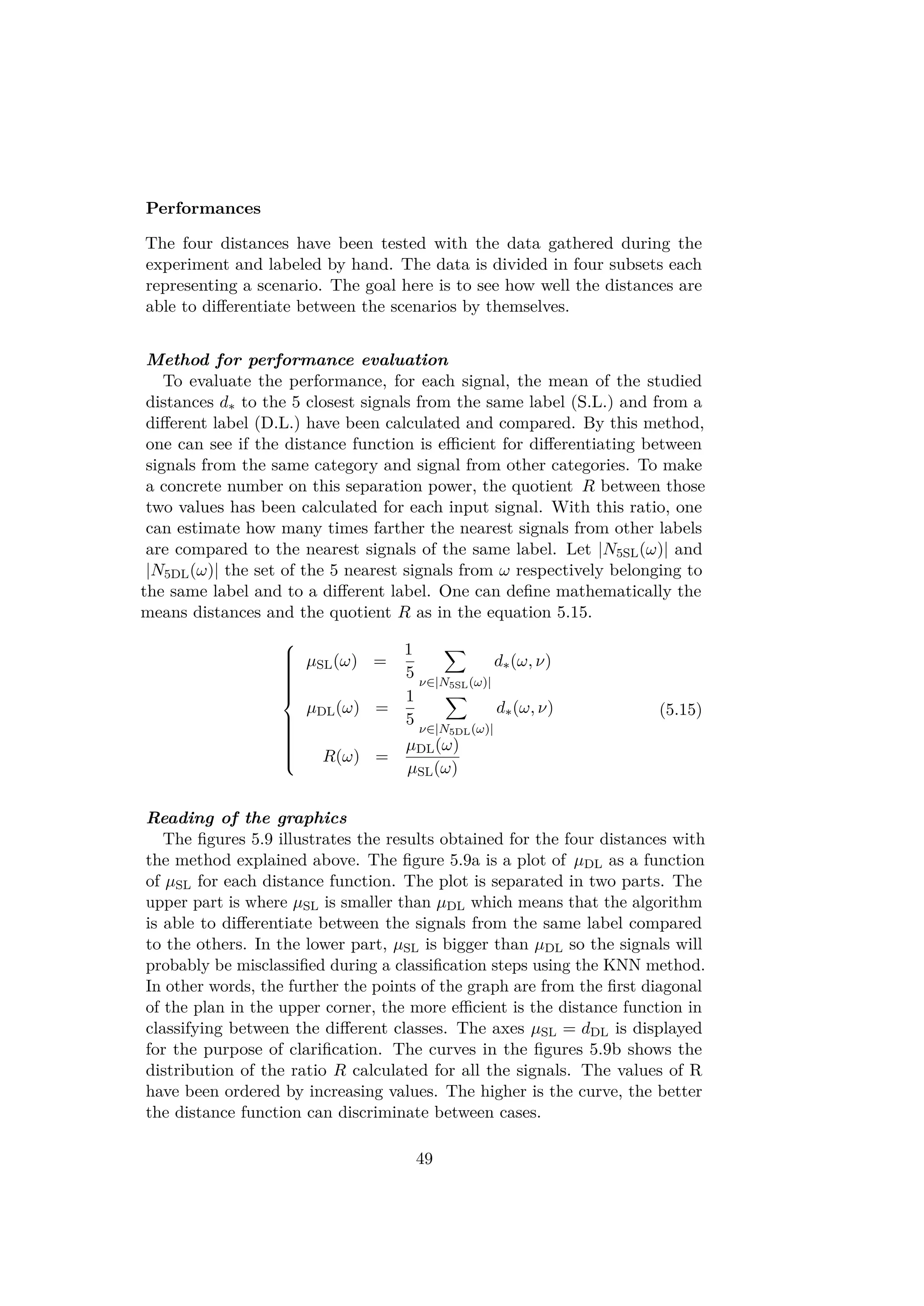 Performances
The four distances have been tested with the data gathered during the
experiment and labeled by hand. The data is divided in four subsets each
representing a scenario. The goal here is to see how well the distances are
able to diﬀerentiate between the scenarios by themselves.
Method for performance evaluation
To evaluate the performance, for each signal, the mean of the studied
distances d∗ to the 5 closest signals from the same label (S.L.) and from a
diﬀerent label (D.L.) have been calculated and compared. By this method,
one can see if the distance function is eﬃcient for diﬀerentiating between
signals from the same category and signal from other categories. To make
a concrete number on this separation power, the quotient R between those
two values has been calculated for each input signal. With this ratio, one
can estimate how many times farther the nearest signals from other labels
are compared to the nearest signals of the same label. Let |N5SL(ω)| and
|N5DL(ω)| the set of the 5 nearest signals from ω respectively belonging to
the same label and to a diﬀerent label. One can deﬁne mathematically the
means distances and the quotient R as in the equation 5.15.



µSL(ω) =
1
5 ν∈|N5SL(ω)|
d∗(ω, ν)
µDL(ω) =
1
5 ν∈|N5DL(ω)|
d∗(ω, ν)
R(ω) =
µDL(ω)
µSL(ω)
(5.15)
Reading of the graphics
The ﬁgures 5.9 illustrates the results obtained for the four distances with
the method explained above. The ﬁgure 5.9a is a plot of µDL as a function
of µSL for each distance function. The plot is separated in two parts. The
upper part is where µSL is smaller than µDL which means that the algorithm
is able to diﬀerentiate between the signals from the same label compared
to the others. In the lower part, µSL is bigger than µDL so the signals will
probably be misclassiﬁed during a classiﬁcation steps using the KNN method.
In other words, the further the points of the graph are from the ﬁrst diagonal
of the plan in the upper corner, the more eﬃcient is the distance function in
classifying between the diﬀerent classes. The axes µSL = dDL is displayed
for the purpose of clariﬁcation. The curves in the ﬁgures 5.9b shows the
distribution of the ratio R calculated for all the signals. The values of R
have been ordered by increasing values. The higher is the curve, the better
the distance function can discriminate between cases.
49
 