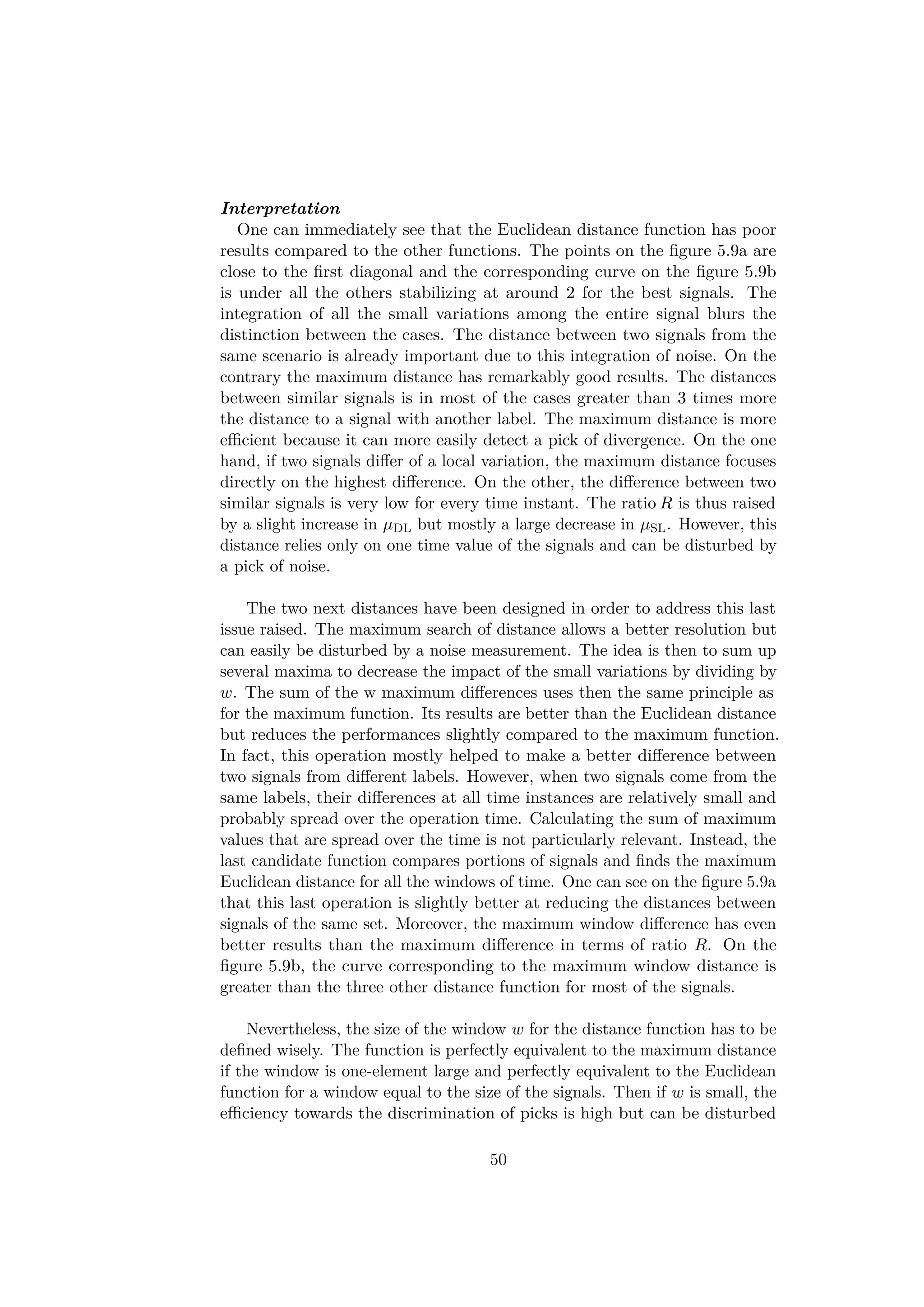 Interpretation
One can immediately see that the Euclidean distance function has poor
results compared to the other functions. The points on the ﬁgure 5.9a are
close to the ﬁrst diagonal and the corresponding curve on the ﬁgure 5.9b
is under all the others stabilizing at around 2 for the best signals. The
integration of all the small variations among the entire signal blurs the
distinction between the cases. The distance between two signals from the
same scenario is already important due to this integration of noise. On the
contrary the maximum distance has remarkably good results. The distances
between similar signals is in most of the cases greater than 3 times more
the distance to a signal with another label. The maximum distance is more
eﬃcient because it can more easily detect a pick of divergence. On the one
hand, if two signals diﬀer of a local variation, the maximum distance focuses
directly on the highest diﬀerence. On the other, the diﬀerence between two
similar signals is very low for every time instant. The ratio R is thus raised
by a slight increase in µDL but mostly a large decrease in µSL. However, this
distance relies only on one time value of the signals and can be disturbed by
a pick of noise.
The two next distances have been designed in order to address this last
issue raised. The maximum search of distance allows a better resolution but
can easily be disturbed by a noise measurement. The idea is then to sum up
several maxima to decrease the impact of the small variations by dividing by
w. The sum of the w maximum diﬀerences uses then the same principle as
for the maximum function. Its results are better than the Euclidean distance
but reduces the performances slightly compared to the maximum function.
In fact, this operation mostly helped to make a better diﬀerence between
two signals from diﬀerent labels. However, when two signals come from the
same labels, their diﬀerences at all time instances are relatively small and
probably spread over the operation time. Calculating the sum of maximum
values that are spread over the time is not particularly relevant. Instead, the
last candidate function compares portions of signals and ﬁnds the maximum
Euclidean distance for all the windows of time. One can see on the ﬁgure 5.9a
that this last operation is slightly better at reducing the distances between
signals of the same set. Moreover, the maximum window diﬀerence has even
better results than the maximum diﬀerence in terms of ratio R. On the
ﬁgure 5.9b, the curve corresponding to the maximum window distance is
greater than the three other distance function for most of the signals.
Nevertheless, the size of the window w for the distance function has to be
deﬁned wisely. The function is perfectly equivalent to the maximum distance
if the window is one-element large and perfectly equivalent to the Euclidean
function for a window equal to the size of the signals. Then if w is small, the
eﬃciency towards the discrimination of picks is high but can be disturbed
50
 