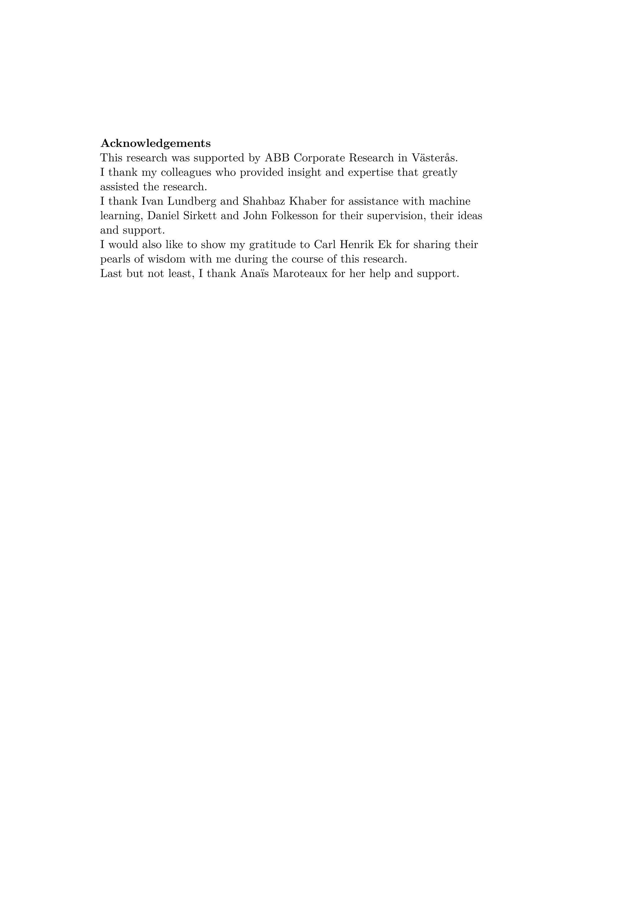 Acknowledgements
This research was supported by ABB Corporate Research in Västerås.
I thank my colleagues who provided insight and expertise that greatly
assisted the research.
I thank Ivan Lundberg and Shahbaz Khaber for assistance with machine
learning, Daniel Sirkett and John Folkesson for their supervision, their ideas
and support.
I would also like to show my gratitude to Carl Henrik Ek for sharing their
pearls of wisdom with me during the course of this research.
Last but not least, I thank Anaïs Maroteaux for her help and support.
 