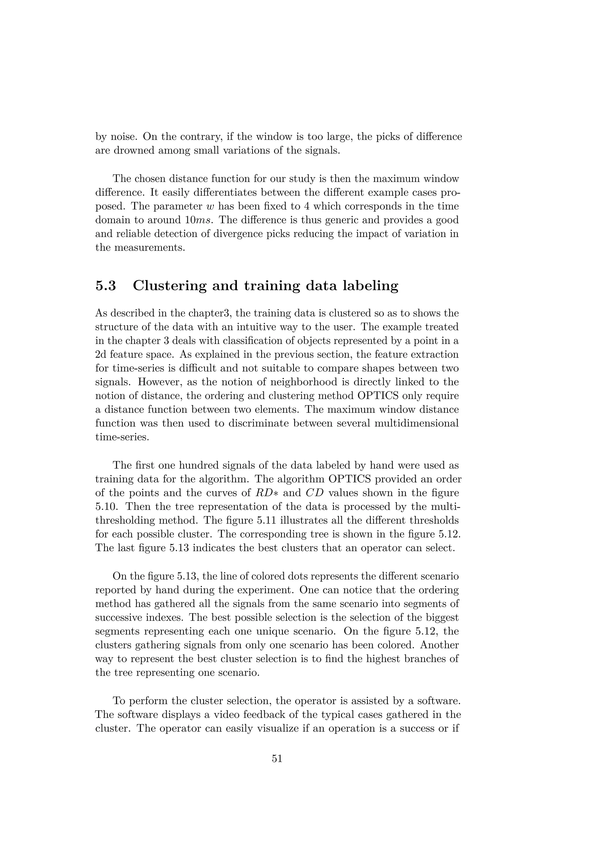 by noise. On the contrary, if the window is too large, the picks of diﬀerence
are drowned among small variations of the signals.
The chosen distance function for our study is then the maximum window
diﬀerence. It easily diﬀerentiates between the diﬀerent example cases pro-
posed. The parameter w has been ﬁxed to 4 which corresponds in the time
domain to around 10ms. The diﬀerence is thus generic and provides a good
and reliable detection of divergence picks reducing the impact of variation in
the measurements.
5.3 Clustering and training data labeling
As described in the chapter3, the training data is clustered so as to shows the
structure of the data with an intuitive way to the user. The example treated
in the chapter 3 deals with classiﬁcation of objects represented by a point in a
2d feature space. As explained in the previous section, the feature extraction
for time-series is diﬃcult and not suitable to compare shapes between two
signals. However, as the notion of neighborhood is directly linked to the
notion of distance, the ordering and clustering method OPTICS only require
a distance function between two elements. The maximum window distance
function was then used to discriminate between several multidimensional
time-series.
The ﬁrst one hundred signals of the data labeled by hand were used as
training data for the algorithm. The algorithm OPTICS provided an order
of the points and the curves of RD∗ and CD values shown in the ﬁgure
5.10. Then the tree representation of the data is processed by the multi-
thresholding method. The ﬁgure 5.11 illustrates all the diﬀerent thresholds
for each possible cluster. The corresponding tree is shown in the ﬁgure 5.12.
The last ﬁgure 5.13 indicates the best clusters that an operator can select.
On the ﬁgure 5.13, the line of colored dots represents the diﬀerent scenario
reported by hand during the experiment. One can notice that the ordering
method has gathered all the signals from the same scenario into segments of
successive indexes. The best possible selection is the selection of the biggest
segments representing each one unique scenario. On the ﬁgure 5.12, the
clusters gathering signals from only one scenario has been colored. Another
way to represent the best cluster selection is to ﬁnd the highest branches of
the tree representing one scenario.
To perform the cluster selection, the operator is assisted by a software.
The software displays a video feedback of the typical cases gathered in the
cluster. The operator can easily visualize if an operation is a success or if
51
 
