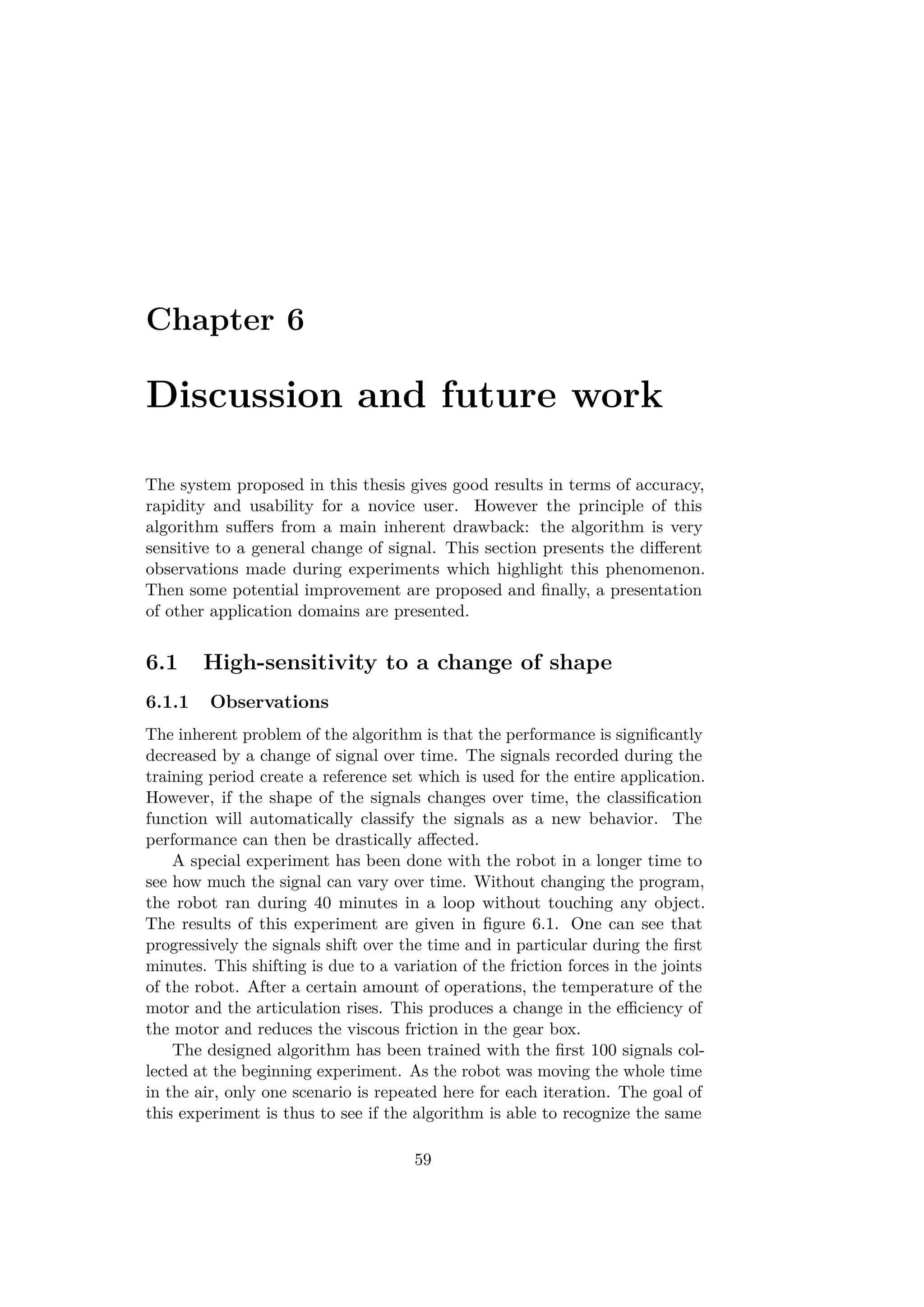 Chapter 6
Discussion and future work
The system proposed in this thesis gives good results in terms of accuracy,
rapidity and usability for a novice user. However the principle of this
algorithm suﬀers from a main inherent drawback: the algorithm is very
sensitive to a general change of signal. This section presents the diﬀerent
observations made during experiments which highlight this phenomenon.
Then some potential improvement are proposed and ﬁnally, a presentation
of other application domains are presented.
6.1 High-sensitivity to a change of shape
6.1.1 Observations
The inherent problem of the algorithm is that the performance is signiﬁcantly
decreased by a change of signal over time. The signals recorded during the
training period create a reference set which is used for the entire application.
However, if the shape of the signals changes over time, the classiﬁcation
function will automatically classify the signals as a new behavior. The
performance can then be drastically aﬀected.
A special experiment has been done with the robot in a longer time to
see how much the signal can vary over time. Without changing the program,
the robot ran during 40 minutes in a loop without touching any object.
The results of this experiment are given in ﬁgure 6.1. One can see that
progressively the signals shift over the time and in particular during the ﬁrst
minutes. This shifting is due to a variation of the friction forces in the joints
of the robot. After a certain amount of operations, the temperature of the
motor and the articulation rises. This produces a change in the eﬃciency of
the motor and reduces the viscous friction in the gear box.
The designed algorithm has been trained with the ﬁrst 100 signals col-
lected at the beginning experiment. As the robot was moving the whole time
in the air, only one scenario is repeated here for each iteration. The goal of
this experiment is thus to see if the algorithm is able to recognize the same
59
 