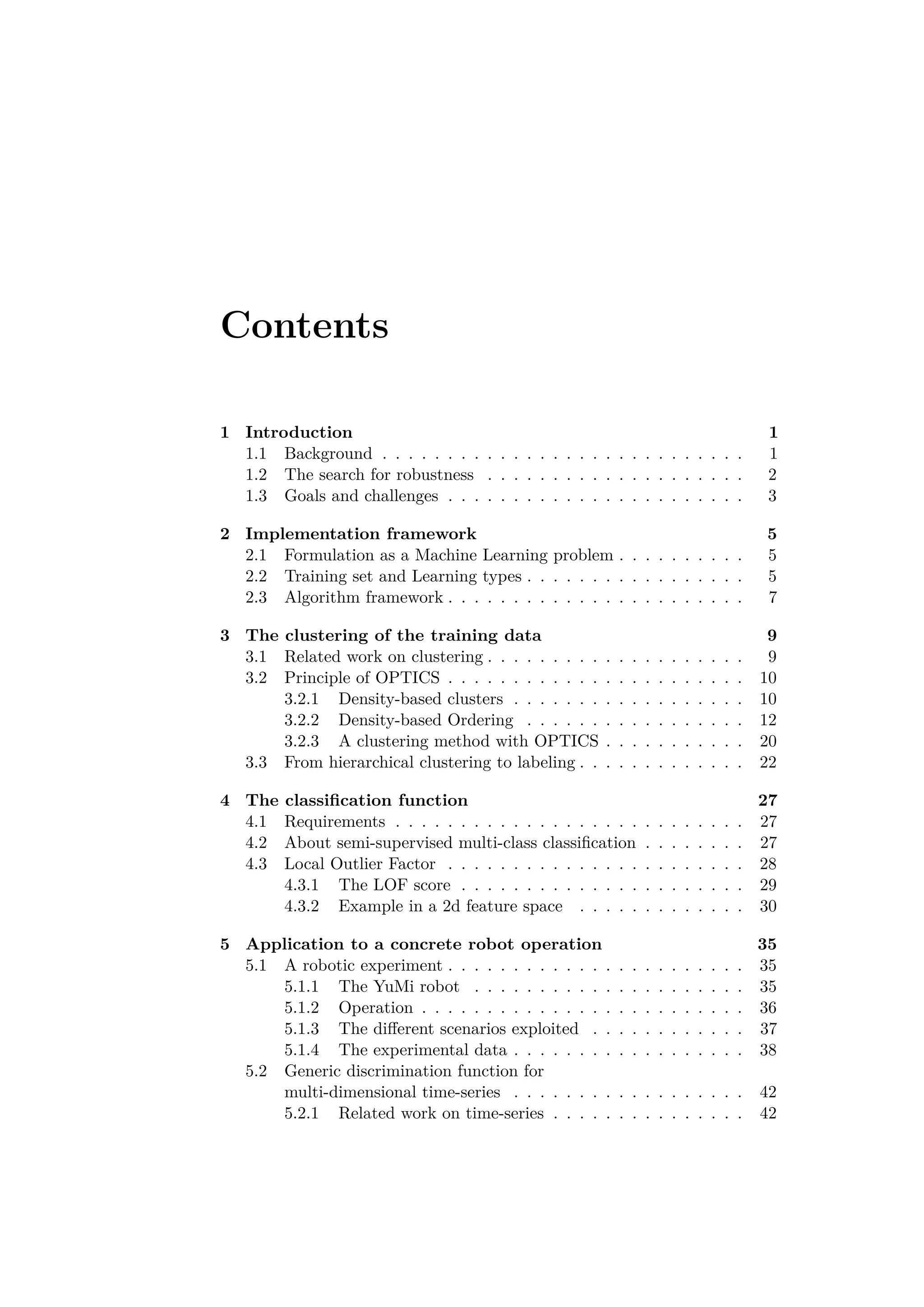 Contents
1 Introduction 1
1.1 Background . . . . . . . . . . . . . . . . . . . . . . . . . . . . 1
1.2 The search for robustness . . . . . . . . . . . . . . . . . . . . 2
1.3 Goals and challenges . . . . . . . . . . . . . . . . . . . . . . . 3
2 Implementation framework 5
2.1 Formulation as a Machine Learning problem . . . . . . . . . . 5
2.2 Training set and Learning types . . . . . . . . . . . . . . . . . 5
2.3 Algorithm framework . . . . . . . . . . . . . . . . . . . . . . . 7
3 The clustering of the training data 9
3.1 Related work on clustering . . . . . . . . . . . . . . . . . . . . 9
3.2 Principle of OPTICS . . . . . . . . . . . . . . . . . . . . . . . 10
3.2.1 Density-based clusters . . . . . . . . . . . . . . . . . . 10
3.2.2 Density-based Ordering . . . . . . . . . . . . . . . . . 12
3.2.3 A clustering method with OPTICS . . . . . . . . . . . 20
3.3 From hierarchical clustering to labeling . . . . . . . . . . . . . 22
4 The classiﬁcation function 27
4.1 Requirements . . . . . . . . . . . . . . . . . . . . . . . . . . . 27
4.2 About semi-supervised multi-class classiﬁcation . . . . . . . . 27
4.3 Local Outlier Factor . . . . . . . . . . . . . . . . . . . . . . . 28
4.3.1 The LOF score . . . . . . . . . . . . . . . . . . . . . . 29
4.3.2 Example in a 2d feature space . . . . . . . . . . . . . 30
5 Application to a concrete robot operation 35
5.1 A robotic experiment . . . . . . . . . . . . . . . . . . . . . . . 35
5.1.1 The YuMi robot . . . . . . . . . . . . . . . . . . . . . 35
5.1.2 Operation . . . . . . . . . . . . . . . . . . . . . . . . . 36
5.1.3 The diﬀerent scenarios exploited . . . . . . . . . . . . 37
5.1.4 The experimental data . . . . . . . . . . . . . . . . . . 38
5.2 Generic discrimination function for
multi-dimensional time-series . . . . . . . . . . . . . . . . . . 42
5.2.1 Related work on time-series . . . . . . . . . . . . . . . 42
 