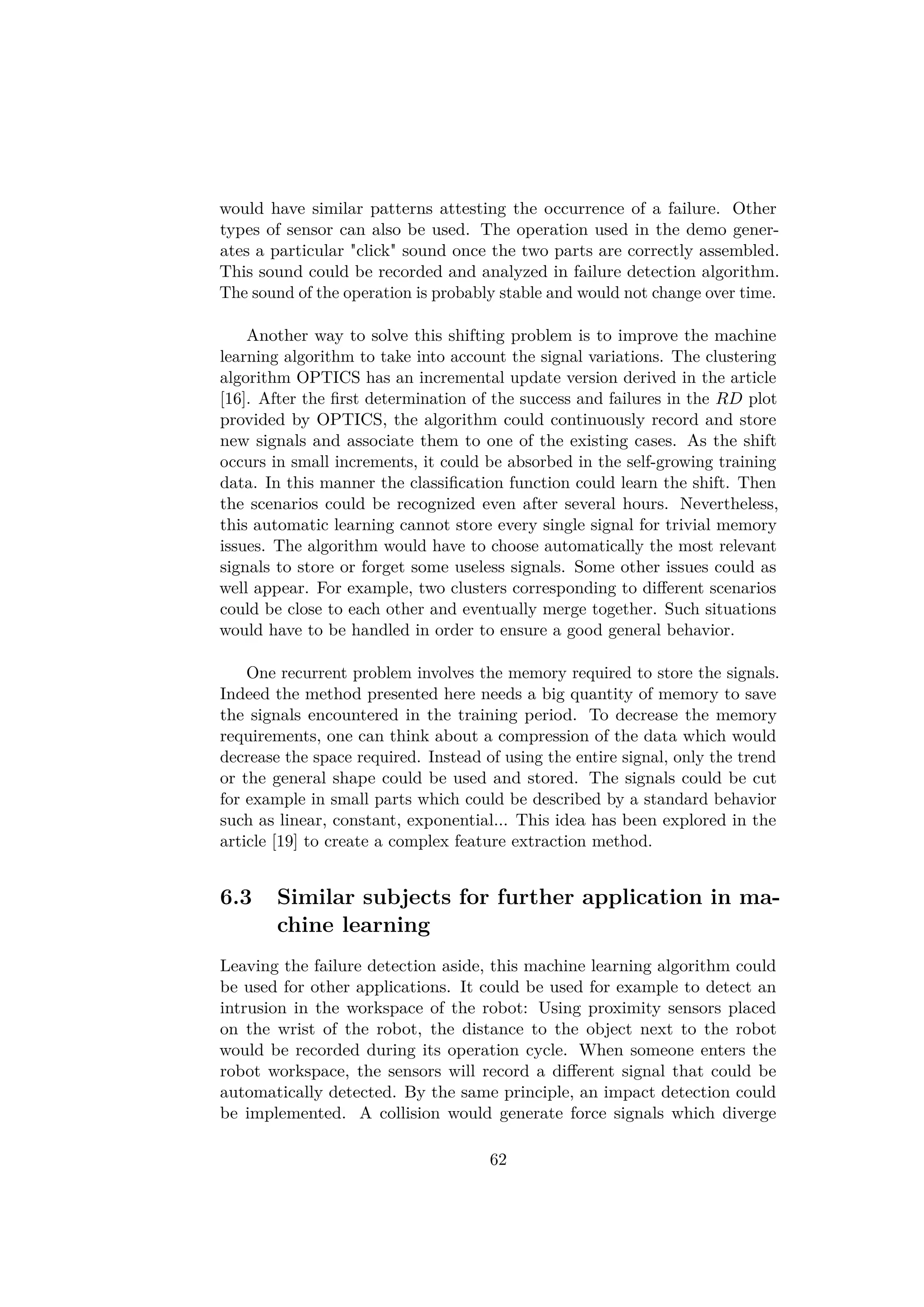 would have similar patterns attesting the occurrence of a failure. Other
types of sensor can also be used. The operation used in the demo gener-
ates a particular "click" sound once the two parts are correctly assembled.
This sound could be recorded and analyzed in failure detection algorithm.
The sound of the operation is probably stable and would not change over time.
Another way to solve this shifting problem is to improve the machine
learning algorithm to take into account the signal variations. The clustering
algorithm OPTICS has an incremental update version derived in the article
[16]. After the ﬁrst determination of the success and failures in the RD plot
provided by OPTICS, the algorithm could continuously record and store
new signals and associate them to one of the existing cases. As the shift
occurs in small increments, it could be absorbed in the self-growing training
data. In this manner the classiﬁcation function could learn the shift. Then
the scenarios could be recognized even after several hours. Nevertheless,
this automatic learning cannot store every single signal for trivial memory
issues. The algorithm would have to choose automatically the most relevant
signals to store or forget some useless signals. Some other issues could as
well appear. For example, two clusters corresponding to diﬀerent scenarios
could be close to each other and eventually merge together. Such situations
would have to be handled in order to ensure a good general behavior.
One recurrent problem involves the memory required to store the signals.
Indeed the method presented here needs a big quantity of memory to save
the signals encountered in the training period. To decrease the memory
requirements, one can think about a compression of the data which would
decrease the space required. Instead of using the entire signal, only the trend
or the general shape could be used and stored. The signals could be cut
for example in small parts which could be described by a standard behavior
such as linear, constant, exponential... This idea has been explored in the
article [19] to create a complex feature extraction method.
6.3 Similar subjects for further application in ma-
chine learning
Leaving the failure detection aside, this machine learning algorithm could
be used for other applications. It could be used for example to detect an
intrusion in the workspace of the robot: Using proximity sensors placed
on the wrist of the robot, the distance to the object next to the robot
would be recorded during its operation cycle. When someone enters the
robot workspace, the sensors will record a diﬀerent signal that could be
automatically detected. By the same principle, an impact detection could
be implemented. A collision would generate force signals which diverge
62
 