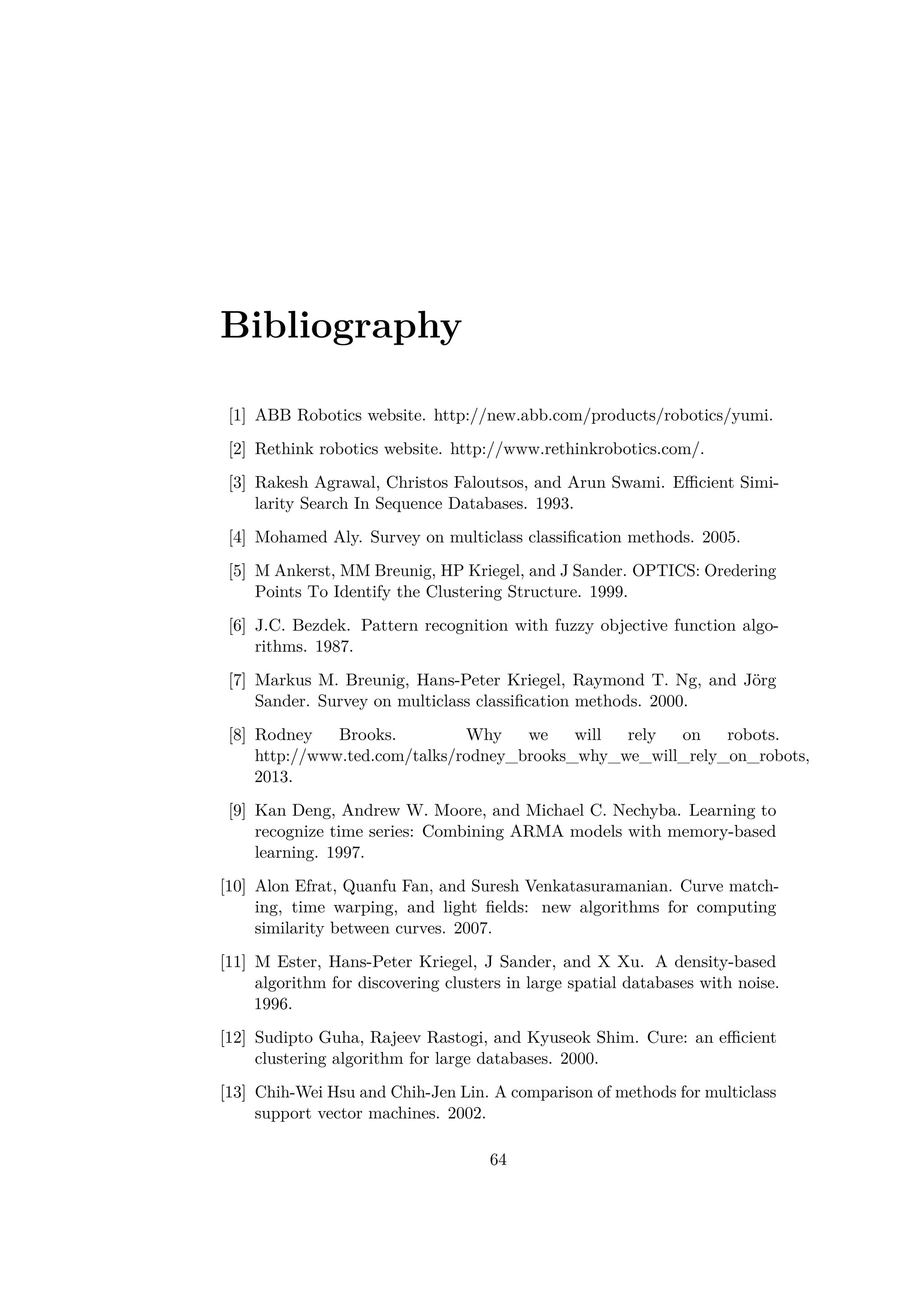 Bibliography
[1] ABB Robotics website. http://new.abb.com/products/robotics/yumi.
[2] Rethink robotics website. http://www.rethinkrobotics.com/.
[3] Rakesh Agrawal, Christos Faloutsos, and Arun Swami. Eﬃcient Simi-
larity Search In Sequence Databases. 1993.
[4] Mohamed Aly. Survey on multiclass classiﬁcation methods. 2005.
[5] M Ankerst, MM Breunig, HP Kriegel, and J Sander. OPTICS: Oredering
Points To Identify the Clustering Structure. 1999.
[6] J.C. Bezdek. Pattern recognition with fuzzy objective function algo-
rithms. 1987.
[7] Markus M. Breunig, Hans-Peter Kriegel, Raymond T. Ng, and Jörg
Sander. Survey on multiclass classiﬁcation methods. 2000.
[8] Rodney Brooks. Why we will rely on robots.
http://www.ted.com/talks/rodney_brooks_why_we_will_rely_on_robots,
2013.
[9] Kan Deng, Andrew W. Moore, and Michael C. Nechyba. Learning to
recognize time series: Combining ARMA models with memory-based
learning. 1997.
[10] Alon Efrat, Quanfu Fan, and Suresh Venkatasuramanian. Curve match-
ing, time warping, and light ﬁelds: new algorithms for computing
similarity between curves. 2007.
[11] M Ester, Hans-Peter Kriegel, J Sander, and X Xu. A density-based
algorithm for discovering clusters in large spatial databases with noise.
1996.
[12] Sudipto Guha, Rajeev Rastogi, and Kyuseok Shim. Cure: an eﬃcient
clustering algorithm for large databases. 2000.
[13] Chih-Wei Hsu and Chih-Jen Lin. A comparison of methods for multiclass
support vector machines. 2002.
64
 