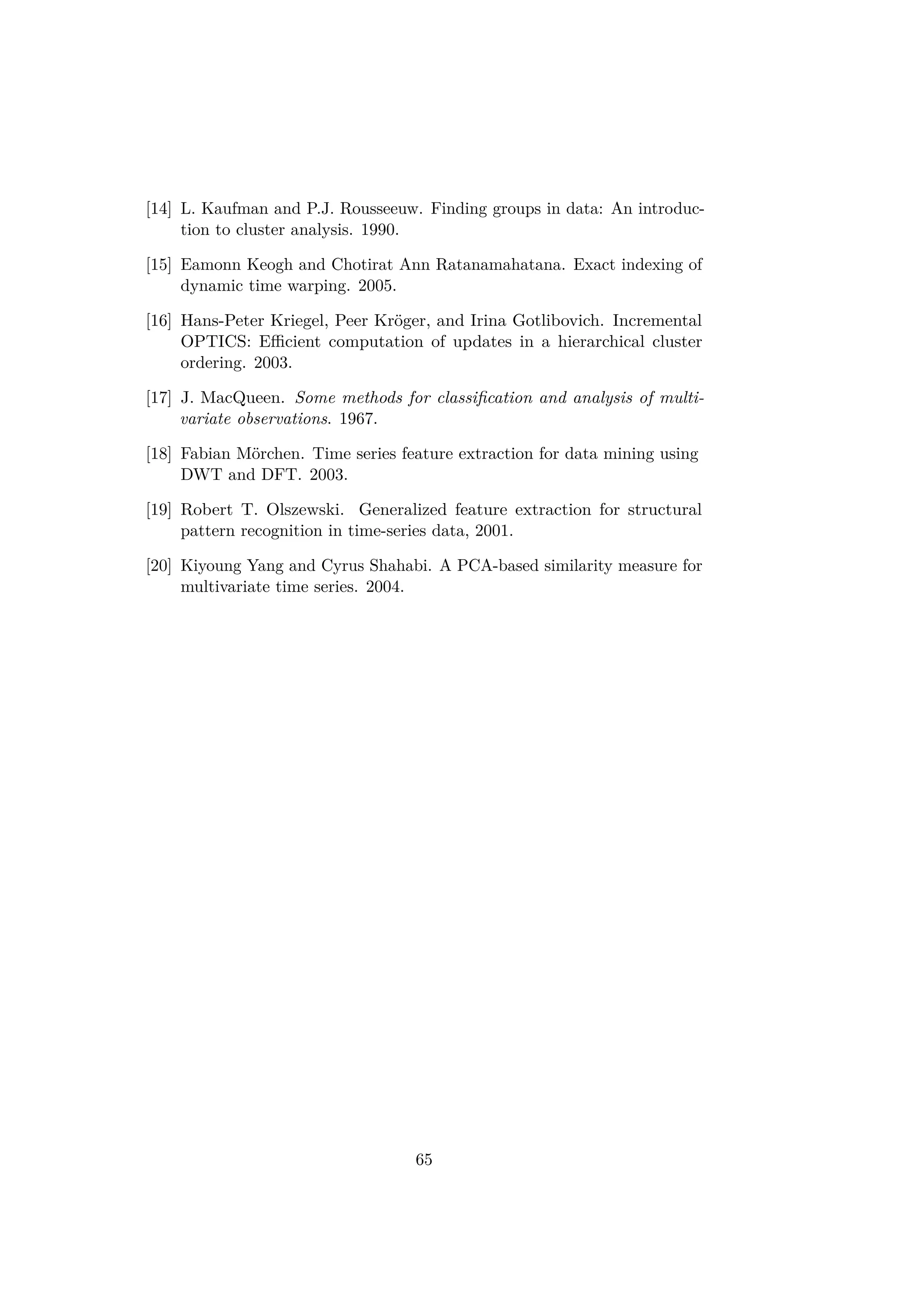 [14] L. Kaufman and P.J. Rousseeuw. Finding groups in data: An introduc-
tion to cluster analysis. 1990.
[15] Eamonn Keogh and Chotirat Ann Ratanamahatana. Exact indexing of
dynamic time warping. 2005.
[16] Hans-Peter Kriegel, Peer Kröger, and Irina Gotlibovich. Incremental
OPTICS: Eﬃcient computation of updates in a hierarchical cluster
ordering. 2003.
[17] J. MacQueen. Some methods for classiﬁcation and analysis of multi-
variate observations. 1967.
[18] Fabian Mörchen. Time series feature extraction for data mining using
DWT and DFT. 2003.
[19] Robert T. Olszewski. Generalized feature extraction for structural
pattern recognition in time-series data, 2001.
[20] Kiyoung Yang and Cyrus Shahabi. A PCA-based similarity measure for
multivariate time series. 2004.
65
 
