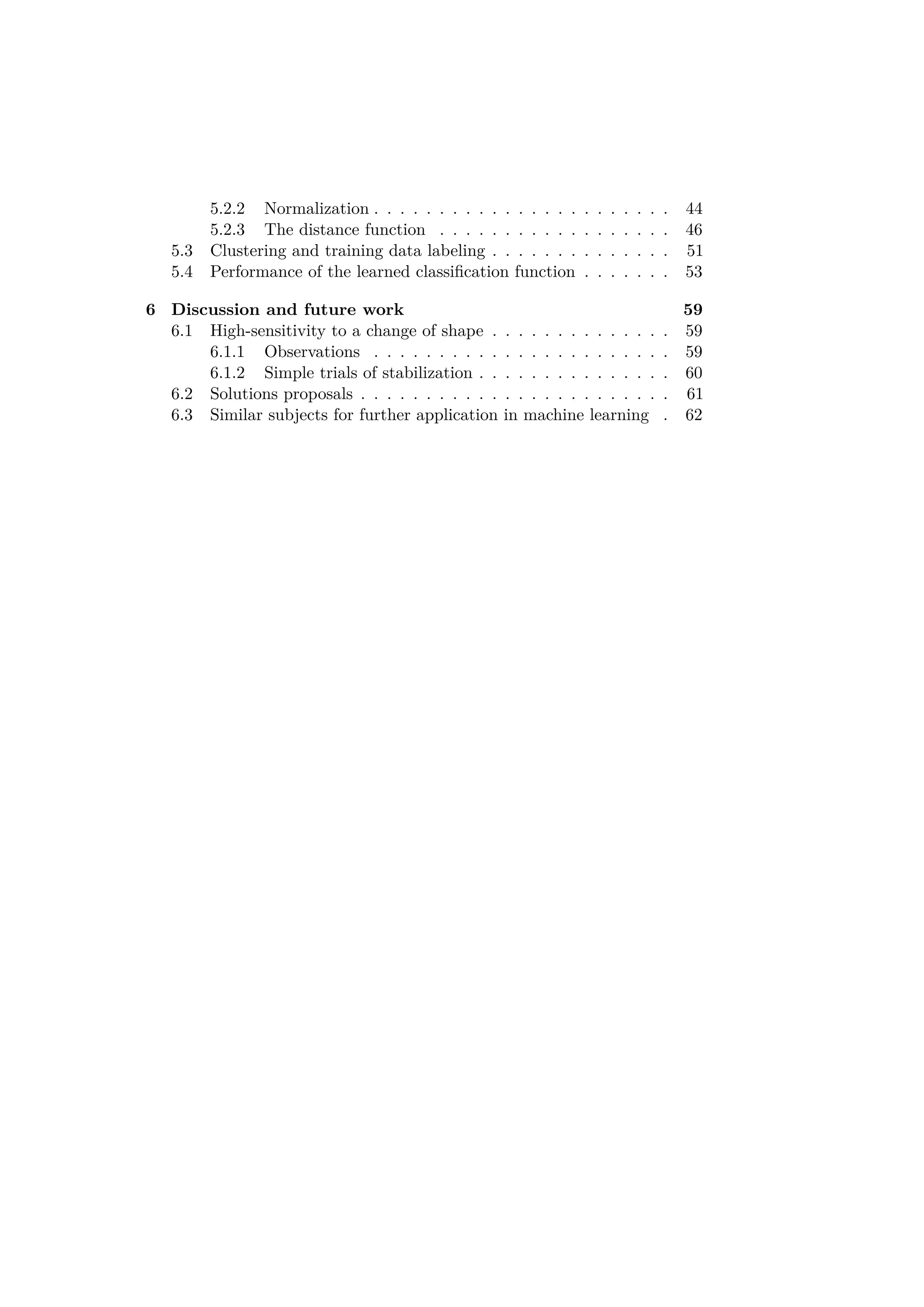 5.2.2 Normalization . . . . . . . . . . . . . . . . . . . . . . . 44
5.2.3 The distance function . . . . . . . . . . . . . . . . . . 46
5.3 Clustering and training data labeling . . . . . . . . . . . . . . 51
5.4 Performance of the learned classiﬁcation function . . . . . . . 53
6 Discussion and future work 59
6.1 High-sensitivity to a change of shape . . . . . . . . . . . . . . 59
6.1.1 Observations . . . . . . . . . . . . . . . . . . . . . . . 59
6.1.2 Simple trials of stabilization . . . . . . . . . . . . . . . 60
6.2 Solutions proposals . . . . . . . . . . . . . . . . . . . . . . . . 61
6.3 Similar subjects for further application in machine learning . 62
 