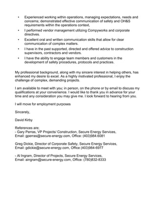• Experienced working within operations, managing expectations, needs and
concerns; demonstrated effective communication of safety and OH&S
requirements within the operations context,
• I performed vendor management utilizing Compyworks and corporate
directives.
• Excellent oral and written communication skills that allow for clear
communication of complex matters.
• I have in the past supported, directed and offered advice to construction
supervisors, contractors and vendors.
• I have the ability to engage team members and customers in the
development of safety procedures, protocols and practices.
My professional background, along with my sincere interest in helping others, has
enhanced my desire to excel. As a highly motivated professional, I enjoy the
challenge of complex, demanding projects.
I am available to meet with you; in person, on the phone or by email to discuss my
qualifications at your convenience. I would like to thank you in advance for your
time and any consideration you may give me. I look forward to hearing from you.
I will move for employment purposes
Sincerely,
David Kirby
References are;
- Gary Perras, VP Projects/ Construction, Secure Energy Services,
Email: gperras@secure-energy.com, Office: (403)984.6081
Greg Dickie, Director of Corporate Safety, Secure Energy Services,
Email: gdickie@secure-energy.com, Office (403)984-6977
- Al Ingram, Director of Projects, Secure Energy Services,
Email: aingram@secure-energy.com, Office: (780)832-8333
 