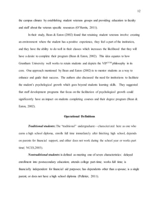 12
the campus climate by establishing student veterans groups and providing education to faculty
and staff about the veteran specific resources (O’Herrin, 2011).
In their study, Bean & Eaton (2002) found that retaining student veterans involve creating
an environment where the student has a positive experience, they feel a part of the institution,
and they have the ability to do well in their classes which increases the likelihood that they will
have a desire to complete their program (Bean & Eaton, 2002). This idea equates to how
Grantham University well works to retain students and depicts the VIP2TM philosophy in its
core. One approach mentioned by Bean and Eaton (2002) is to mentor students as a way to
enhance and guide their success. The authors also discussed the need for institutions to facilitate
the student’s psychological growth which goes beyond students learning skills. They suggested
that staff development programs that focus on the facilitation of psychological growth could
significantly have an impact on students completing courses and their degree program (Bean &
Eaton, 2002).
Operational Definitions
Traditional students: The “traditional” undergraduate—characterized here as one who
earns a high school diploma, enrolls full time immediately after finishing high school, depends
on parents for financial support, and either does not work during the school year or works part
time( NCES,2003).
Nontraditional students: is defined as meeting one of seven characteristics: delayed
enrollment into postsecondary education; attends college part-time; works full time; is
financially independent for financial aid purposes; has dependents other than a spouse; is a single
parent; or does not have a high school diploma (Pelletier, 2011).
 
